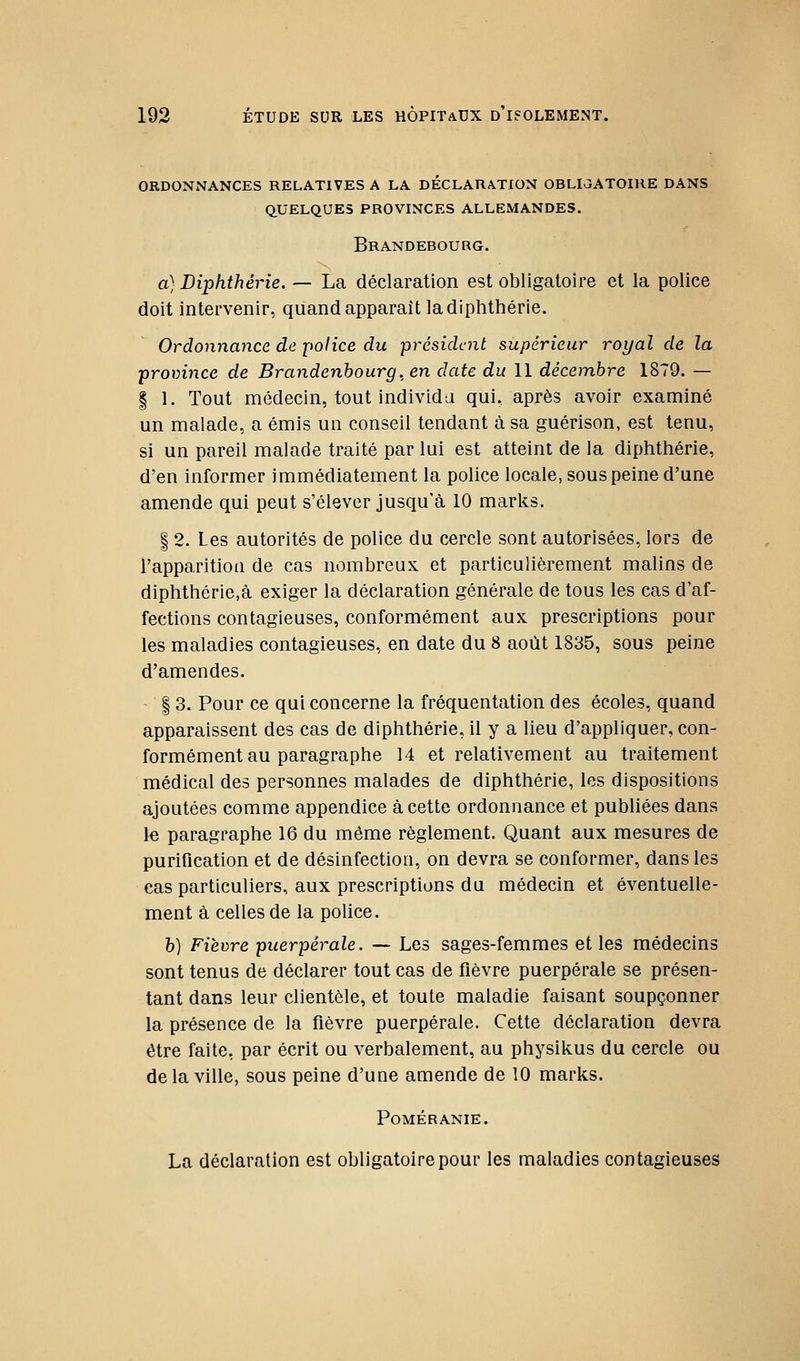 ordonnances relatives a la declaration oblioatoihe dans quelques provinces allemandes. Brandebourg. a) Diphthérie. — La déclaration est obligatoire et la police doit intervenir, quand apparaît la diphthérie. Ordonnance de police du président supérieur royal de la province de Brandenhourg. en date du 11 décembre 1879. — § 1. Tout médecin, tout individa qui, après avoir examiné un malade, a émis un conseil tendant à sa guérison, est tenu, si un pareil malade traité par lui est atteint de la diphthérie, d'en informer immédiatement la police locale, sous peine d'une amende qui peut s'élever jusqu'à 10 marks. I 2. Les autorités de police du cercle sont autorisées, lors de l'apparition de cas nombreux et particulièrement malins de diphthérie,à exiger la déclaration générale de tous les cas d'af- fections contagieuses, conformément aux prescriptions pour les maladies contagieuses, en date du 8 août 1835, sous peine d'amendes. I 3. Pour ce qui concerne la fréquentation des écoles, quand apparaissent des cas de diphthérie, il y a lieu d'appliquer, con- formément au paragraphe 14 et relativement au traitement médical des personnes malades de diphthérie, les dispositions ajoutées comme appendice à cette ordonnance et publiées dans 1« paragraphe 16 du même règlement. Quant aux mesures de purification et de désinfection, on devra se conformer, dans les cas particuliers, aux prescriptions du médecin et éventuelle- ment à celles de la police. h) Fièvre puerpérale. — Les sages-femmes et les médecins sont tenus de déclarer tout cas de fièvre puerpérale se présen- tant dans leur clientèle, et toute maladie faisant soupçonner la présence de la fièvre puerpérale. Cette déclaration devra être faite, par écrit ou verbalement, au physikus du cercle ou delà ville, sous peine d'une amende de 10 marks. POMÉRANIE. La déclaration est obligatoire pour les maladies contagieuses