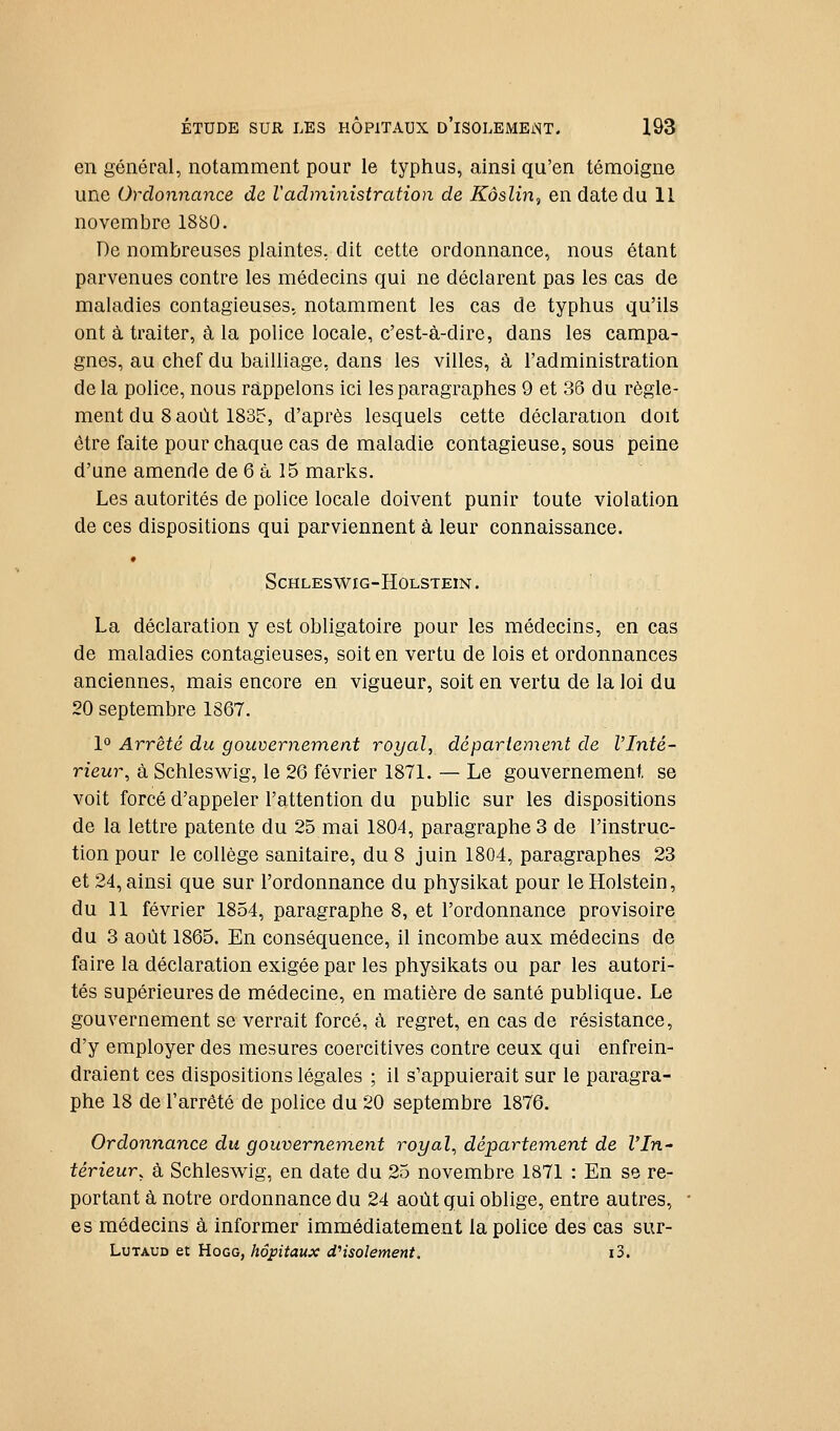 en général, notamment pour le typhus, ainsi qu'en témoigne une Ordonnance de l'administration de Kôslin^ en date du 11 novembre 1880. De nombreuses plaintes, dit cette ordonnance, nous étant parvenues contre les médecins qui ne déclarent pas les cas de maladies contagieuses, notamment les cas de typhus qu'ils ont à traiter, à la police locale, c'est-à-dire, dans les campa- gnes, au chef du bailliage, dans les villes, à l'administration de la police, nous rappelons ici les paragraphes 9 et 36 du règle- ment du 8 août 1835, d'après lesquels cette déclaration doit être faite pour chaque cas de maladie contagieuse, sous peine d'une amende de 6 à 15 marks. Les autorités de police locale doivent punir toute violation de ces dispositions qui parviennent à leur connaissance. • SCHLESWIG-HOLSTEIN. La déclaration y est obligatoire pour les médecins, en cas de maladies contagieuses, soit en vertu de lois et ordonnances anciennes, mais encore en vigueur, soit en vertu de la loi du 20 septembre 1867. 1° Arrêté du gouvernement royal, déparienient de l'Inté- rieur, à Schleswig, le 26 février 1871. — Le gouvernement se voit forcé d'appeler l'attention du public sur les dispositions de la lettre patente du 25 mai 1804, paragraphe 3 de l'instruc- tion pour le collège sanitaire, du 8 juin 1804, paragraphes 23 et 24, ainsi que sur l'ordonnance du physikat pour leHolstein, du 11 février 1854, paragraphe 8, et l'ordonnance provisoire du 3 août 1865. En conséquence, il incombe aux médecins de faire la déclaration exigée par les physikats ou par les autori- tés supérieures de médecine, en matière de santé publique. Le gouvernement se verrait forcé, à regret, en cas de résistance, d'y employer des mesures coercitives contre ceux qui enfrein- draient ces dispositions légales ; il s'appuierait sur le paragra- phe 18 de l'arrêté de police du 20 septembre 1876. Ordonnance du gouvernemeyit royal, département de l'In- térieur, à Schlesvi^ig, en date du 25 novembre 1871 : En se re- portant à notre ordonnance du 24 août qui oblige, entre autres, es médecins à informer immédiatement la police des cas sur- LuTAUD et HoGG, hôpitaux d''isolement. i3.