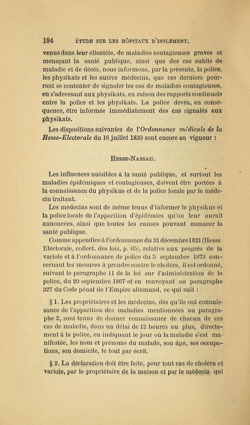 venus dans kur clientèle, de maladies contagieuses graves et menaçant la santé publique, ainsi que des cas subits de maladie et de décès, nous informons, parla présente, la police, les physikats et les autres médecins, que ces derniers pour- ront se contenter de signaler les cas de maladies contagieuses, en s'adressant aux physikats, en raison des rapports continuels entre la police et les physikats. La police devra, en consé- quence, être informée immédiatement des cas siignalés aux physikats. Les dispositions suivantes de VOrdonnance médicale de la Besse-ElectoraU du 16 juillet 1830 sont encore en vigueur : Hesse-Nassau. • Les influences nuisibles à la santé publique, et surtout les maladies épidémiques et contagieuses, doivent être portées à la connaissance du physikus et de la police locale par le méde- cin traitant. Les médecins sont de même tenus d'informer le physikus et la police locale de l'apparition d'épidémies qu'on leur aurait annoncées, ainsi que toutes les causes pouvant menacer la santé publique. Comme appendice à l'ordonnance du 31 décembre 1821 (Hesse Electorale, collect. des lois, p. 65), relative aux progrès de la variole et à l'ordonnance de police du 5 septembre 1873 con- cernant les mesures à prendre contre le choléra, il est ordonné, suivant le paragraphe 11 de la loi sur l'administration de la police, du 20 septembre 1867 et en renvoyant au paragraphe 327 du Code pénal de l'Empire allemand, ce qui suit : 11, Les propriétaires et les médecins, dès qu'ils ont connais- sance de l'apparition des maladies mentionnées au paragra- phe 2, sont tenus de donner connaissance de chacun de ces cas de maladie, dans un délai de 12 heures au plus, directe- ment à la police, en indiquant le jour où la maladie s'est ma- nifestée, les nom et prénoms du malade, son âge, ses occupa- tions, son domicile, le tout par écrit. I 2. La déclaration doit être faite, pour tout cas de choléra et variole, par le propriétaire de la maison et par le médecin qui