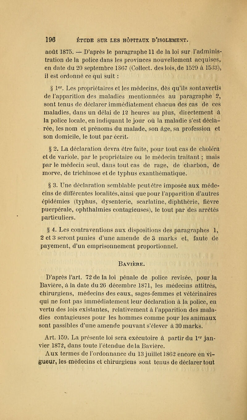 août 1875. — D'après le paragraphe 11 de la loi sur l'adminis- tration de la police dans les provinces nouvellement acquises, en date du 20 septembre 1867 (CoHect. des lois, de 1529 à 1533), il est ordonné ce qui suit : I 1er. Les propriétaires et les médecins, dès qu'ils sont avertis de l'apparition des maladies mentionnées au paragraphe 2, sont tenus de déclarer immédiatement chacun des cas de ces maladies, dans un délai de 12 heures au plus, directement à la police locale, en indiquant le jour où la maladie s'est décla- rée, les nom et prénoms du malade, son âge, sa profession et son domicile, le tout par écrit. I 2. La déclaration devra être faite, pour tout cas de choléra et de variole, par le propriétaire ou le médecin traitant : mais par le médecin seul, dans tout cas de rage, de charbon, de morve, de trichinose et de typhus exanthématique. § 3. Une déclaration semblable peut être imposée aux méde- cins de différentes localités, ainsi que pour l'appurition d'autres épidémies (typhus, dysenterie, scarlatine, diphthérie, fièvre puerpérale, ophthalmies contagieuses), le tout par des arrêtés particuliers. I 4. Les contraventions aux dispositions des paragraphes 1, 2 et 3 seront punies d'une amende de S marks et, faute de payement, d'un emprisonnement proportionnel. Bavière. D'après l'art. 72 de la loi pénale de police révisée, pour la Bavière, à la date du 26 décembre 1871, les médecins attitrés, chirurgiens, médecins des eaux, sages-femmes et vétérinaires qui ne font pas immédiatement leur déclaration à la police, en vertu des lois existantes, relativement à l'apparition des mala- dies contagieuses pour les hommes comme pour les animaux sont passibles d'une amende pouvant s'élever à 30 marks. Art. 159. La présente loi sera exécutoire à partir du l'^ jan- vier 1872, dans toute l'étendue delà Bavière. Aux termes de l'ordonnance du 13 juillet 1862 encore en vi- gueur, les-médecins et chirurgiens sont tenus de déclarer tout