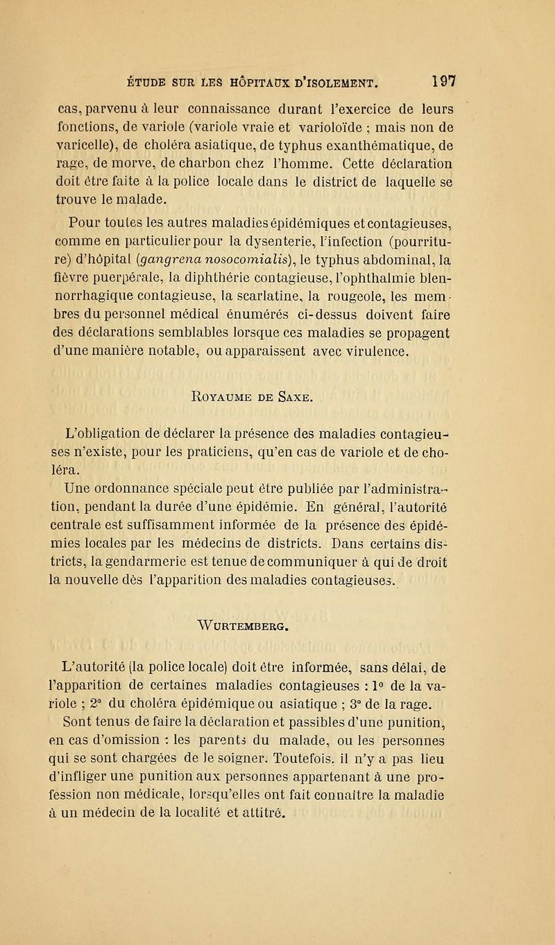 cas, parvenu à leur connaissance durant l'exercice de leurs fonctions, de variole (variole vraie et varioloïde ; mais non de varicelle), de choléra asiatique, de typhus exanthématique, de rage, de morve, de charbon chez l'homme. Cette déclaration doit être faite à la police locale dans le district de laquelle se trouve le malade. Pour toutes les autres maladies épidémiques et contagieuses, comme en particulier pour la dysenterie, Tinfection (pourritu- re) d'hôpital [gangrena nosocomialis), le typhus abdominal, la fièvre puerpérale, la diphthérie contagieuse, l'ophthalmie blen- norrhagique contagieuse, la scarlatine, la rougeole, les mem- bres du personnel médical énumérés ci-dessus doivent faire des déclarations semblables lorsque ces maladies se propagent d'une manière notable, ou apparaissent avec virulence. Royaume de Saxe. L'obligation de déclarer la présence des maladies contagieu- ses n'existe, pour les praticiens, qu'en cas de variole et de cho- léra. Une ordonnance spéciale peut être publiée par l'administra- tion, pendant la durée d'une épidémie. En général, l'autorité centrale est suffisamment informée de la présence des épidé- mies locales par les médecins de districts. Dans certains dis- tricts, la gendarmerie est tenue de communiquer à qui de droit la nouvelle dès l'apparition des maladies contagieuses. Wurtemberg. L'autorité (la police locale) doit être informée, sans délai, de Fapparition de certaines maladies contagieuses : 1° de la va- riole ; 2° du choléra épidémique ou asiatique ; 3° de la rage. Sont tenus de faire la déclaration et passibles d'une punition, en cas d'omission : les parents du malade, ou les personnes qui se sont chargées de le soigner. Toutefois, il n'y a pas lieu d'infliger une punition aux personnes appartenant à une pro- fession non médicale, lorsqu'elles ont fait connaître la maladie à un médecin de la localité et attitré.
