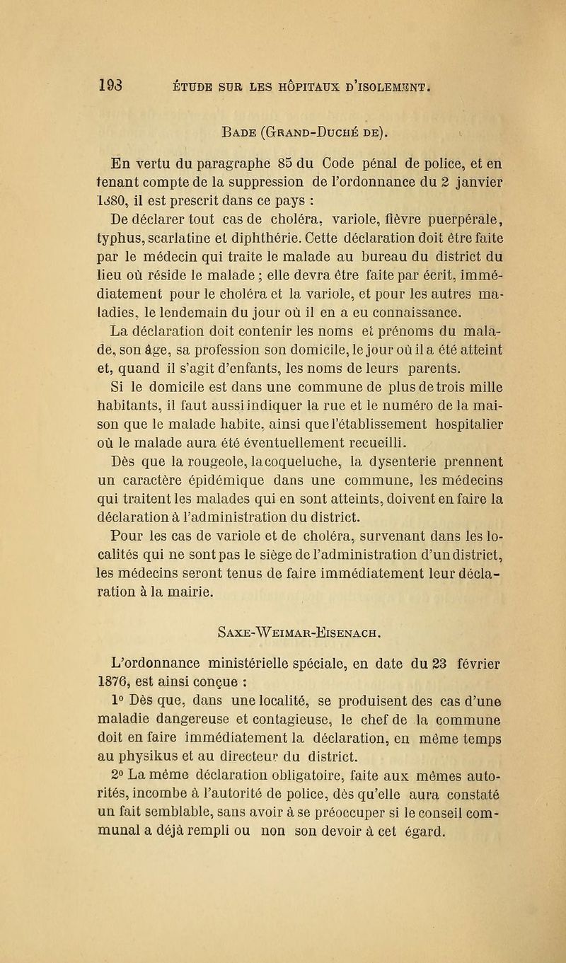 Ba.de (Grand-Duché de). En vertu du paragraphe 85 du Code pénal de police, et en tenant compte de la suppression de l'ordonnance du 2 janvier liiSO, il est prescrit dans ce pays : De déclarer tout cas de choléra, variole, fièvre puerpérale, typhus, scarlatine et diphthérie. Cette déclaration doit être faite par le médecin qui traite le malade au bureau du district du lieu où réside le malade ; elle devra être faite par écrit, immé- diatement pour le choléra et la variole, et pour les autres ma- ladies, le lendemain du jour où il en a eu connaissance. La déclaration doit contenir les noms et prénoms du mala- de, son âge, sa profession son domicile, le jour où il a été atteint et, quand il s'agit d'enfants, les noms de leurs parents. Si le domicile est dans une commune de plus de trois mille habitants, il faut aussi indiquer la rue et le numéro de la mai- son que le malade habite, ainsi que l'établissement hospitalier où le malade aura été éventuellement recueilli. Dès que la rougeole, la coqueluche, la dysenterie prennent un caractère épidémique dans une commune, les médecins qui traitent les malades qui en sont atteints, doivent en faire la déclaration à l'administration du district. Pour les cas de variole et de choléra, survenant dans les lo- calités qui ne sont pas le siège de l'administration d'un district, les médecins seront tenus de faire immédiatement leur décla- ration à la mairie. S AXE-Weimar-Eisenach . L'ordonnance ministérielle spéciale, en date du 23 février 1876, est ainsi conçue : 1° Dès que, dans une localité, se produisent des cas d'une maladie dangereuse et contagieuse, le chef de la commune doit en faire immédiatement la déclaration, en même temps au physikus et au directeur du district. 2° La même déclaration obligatoire, faite aux mêmes auto- rités, incombe à l'autorité de police, dès qu'elle aura constaté un fait semblable, sans avoir à se préoccuper si le conseil com- munal a déjà rempli ou non son devoir à cet égard.