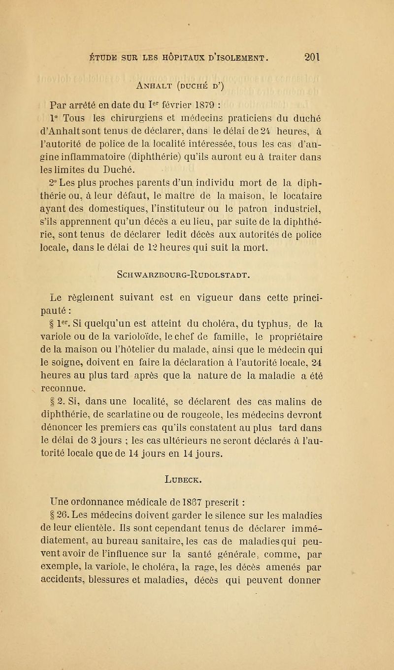 Anhalt (duché d') Par arrêté en date du le février 1879 : 1° Tous les chirurgiens et médecins praticiens du duché d'Anhalt sont tenus de déclarer, dans le délai de 24 heures, à l'autorité de police de la localité intéressée, tous les cas d'an- gine inflammatoire (diphthérie) qu'ils auront eu à traiter dans les limites du Duché. 2 Les plus proches parents d'un individu mort de la diph- thérie ou, à leur défaut, le maître de la maison, le locataire ayant des domestiques, l'instituteur ou le patron industriel, s'ils apprennent qu'un décès a eu lieu, par suite de la diphthé- rie, sont tenus de déclarer ledit décès aux autorités de police locale, dans le délai de 12 heures qui suit la mort. SCHWARZBOURG-RUDOLSTADT. Le règlement suivant est en vigueur dans cette princi- pauté : § pr. Si quelqu'un est atteint du choléra, du typhus., de la variole ou de la varioloïde, le chef de famille, le propriétaire de la maison ou l'hôtelier du malade, ainsi que le médecin qui le soigne, doivent en faire la déclaration à l'autorité locale, 24 heures au plus tard après que la nature de la maladie a été reconnue. I 2. Si, dans une localité, se déclarent des cas malins de diphthérie, de scarlatine ou de rougeole, les médecins devront dénoncer les premiers cas qu'ils constatent au plus tard dans le délai de 3 jours ; les cas ultérieurs ne seront déclarés à l'au- torité locale que de 14 jours en 14 jours. LUBECK. Une ordonnance médicale de 1867 prescrit : 126. Les médecins doivent garder le silence sur les maladies de leur clientèle. Ils sont cependant tenus de déclarer immé- diatement, au bureau sanitaire, les cas de maladies qui peu- vent avoir de l'influence sur la santé générale^ comme, par exemple, la variole, le choléra, la rage, les décès amenés par accidents, blessures et maladies, décès qui peuvent donner