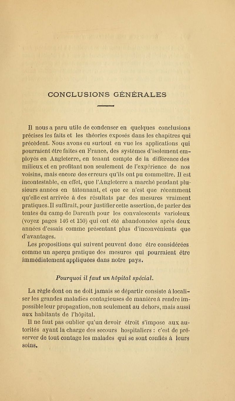 CONCLUSIONS GENERALES Il nous a paru utile de condenser en quelques conclusions précises les faits et les théories exposés dans les chapitres qui précèdent. Nous avons eu surtout en vue les applications qui pourraient être faites en France, des systèmes d'isolement em- ployés en Angleterre, en tenant compte de la différence des milieux et en profitant non seulement de l'expérience de nos voisins, mais encore des erreurs qu'ils ont pu commettre. Il est incontestable, en effet, que l'Angleterre a marché pendant plu- sieurs années en tâtonnant, et que ce n'est que récemment qu'elle est arrivée à des résultats par des mesures vraiment pratiques.il suffirait, pour justifier cette assertion, de parler des tentes du camp de Darenth pour les convalescents varioleux (voyez pages 146 et 150) qui ont été abandonnées après deux années d'essais comme présentant plus d'inconvénients que d'avantages. Les propositions qui suivent peuvent donc être considérées comme un aperçu pratique des mesures qui pourraient être immédiatement appliquées dans notre pays. Pourquoi il faut un hôpital spécial. La règle dont on ne doit jamais se départir consiste à locali- ser les grandes maladies contagieuses de manière à rendre im- possible leur propagation, non seulement au dehors, mais aussi aux habitants de l'hôpital. Il ne faut pas oublier qu'un devoir étroit s'impose aux au- torités ayant la charge des secours hospitaliers : c'est de pré- server de tout contage les malades qui se sont confiés à leurs soins.