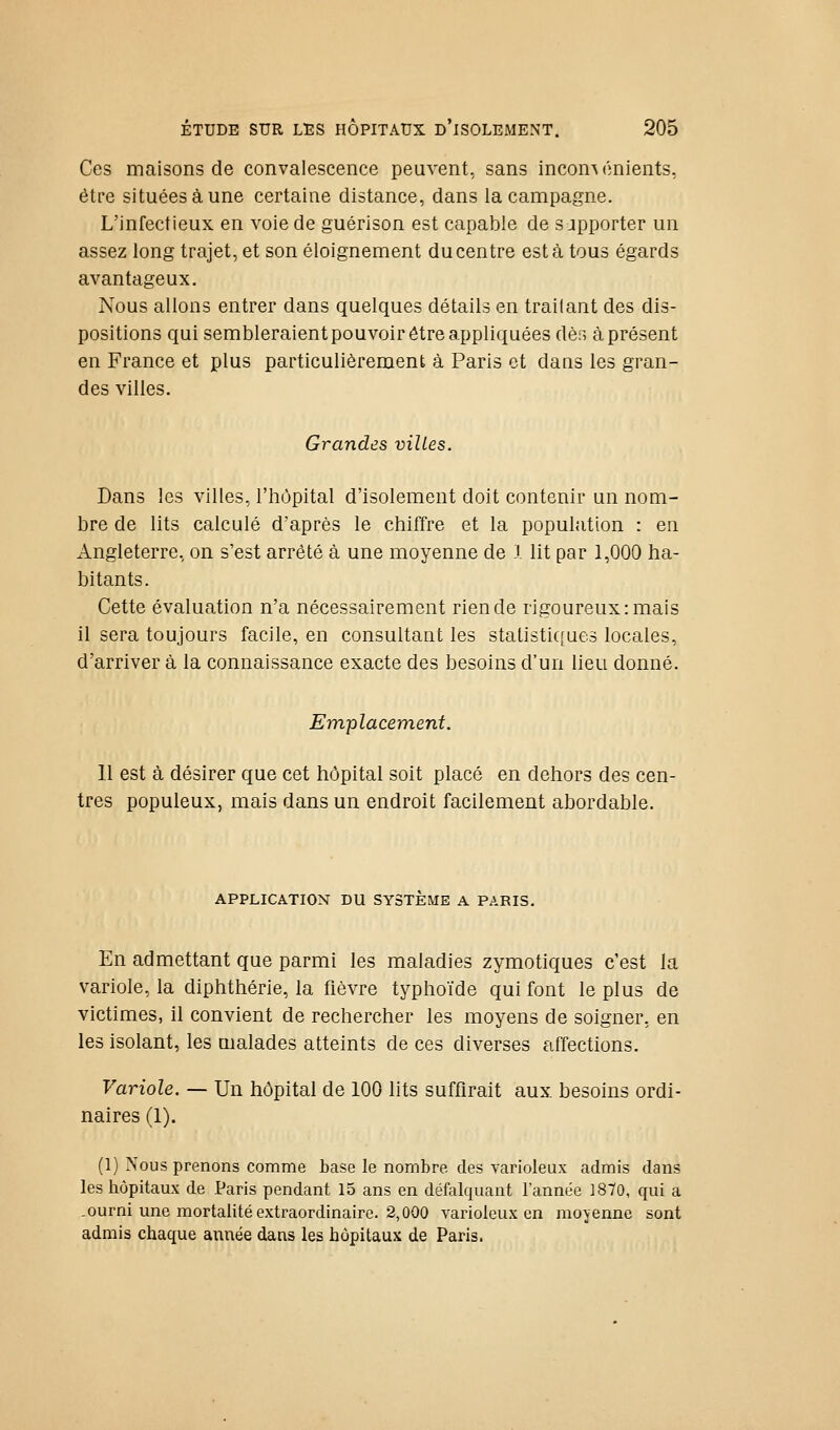 Ces maisons de convalescence peuvent, sans inconvénients, être situées à une certaine distance, dans la campagne. L'infectieux en voie de guérison est capable de s apporter un assez long trajet, et son éloignement du centre est à tous égards avantageux. Nous allons entrer dans quelques détails en traitant des dis- positions qui sembleraientpouvoir être appliquées dèr, à présent en France et plus particulièrement à Paris et dans les gran- des villes. Grandes villes. Dans les villes, l'hôpital d'isolement doit contenir un nom- bre de lits calculé d'après le chiffre et la population : en Angleterre, on s'est arrêté à une moyenne de l lit par 1,000 ha- bitants. Cette évaluation n'a nécessairement rien de rigoureux: mais il sera toujours facile, en consultant les statisti([ue3 locales, d'arriver à la connaissance exacte des besoins d'un lieu donné. Emplacement. 11 est à désirer que cet hôpital soit placé en dehors des cen- tres populeux, mais dans un endroit facilement abordable. APPLICATION DU SYSTEME A PARIS. En admettant que parmi les maladies zymotiques c'est la variole, la diphthérie, la fièvre typhoïde qui font le plus de victimes, il convient de rechercher les moyens de soigner, en les isolant, les malades atteints de ces diverses affections. Variole. — Un hôpital de 100 lits suffirait aux besoins ordi- naires (1). (1) Nous prenons comme base le nombre des varioleux admis dans les hôpitaux de Paris pendant 15 ans en défalquant l'année ]870, qui a -ourni une mortalité extraordinaire. 2,000 varioleux en moyenne sont admis chaque année dans les hôpitaux de Paris.