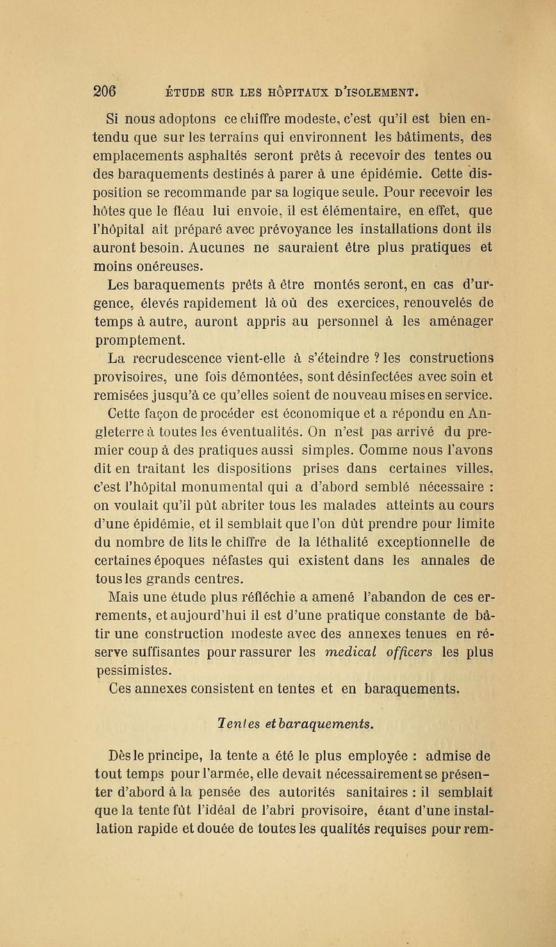 Si nous adoptons ce chiffre modeste, c'est qu'il est bien en- tendu que sur les terrains qui environnent les bâtiments, des emplacements asphaltés seront prêts à recevoir des tentes ou des baraquements destinés à parer à une épidémie. Cette dis- position se recommande par sa logique seule. Pour recevoir les hôtes que le fléau lui envoie, il est élémentaire, en effet, que l'hôpital ait préparé avec prévoyance les instahations dont ils auront besoin. Aucunes ne sauraient être plus pratiques et moins onéreuses. Les baraquements prêts à être montés seront, en cas d'ur- gence, élevés rapidement là où des exercices, renouvelés de temps à autre, auront appris au personnel à les aménager promptement. La recrudescence vient-elle à s'éteindre ? les constructions provisoires, une fois démontées, sont désinfectées avec soin et remisées jusqu'à ce qu'elles soient de nouveau mises en service. Cette façon de procéder est économique et a répondu en An- gleterre à toutes les éventualités. On n'est pas arrivé du pre- mier coup à des pratiques aussi simples. Comme nous l'avons dit en traitant les dispositions prises dans certaines villes, c'est l'hôpital monumental qui a d'abord semblé nécessaire : on voulait qu'il pût abriter tous les malades atteints au cours d'une épidémie, et il semblait que Ton dût prendre pour limite du nombre de lits le chiffre de la léthalité exceptionnelle de certaines époques néfastes qui existent dans les annales de tous les grands centres. Mais une étude plus réfléchie a amené l'abandon de ces er- rements, et aujourd'hui il est d'une pratique constante de bâ- tir une construction modeste avec des annexes tenues en ré- serve suffisantes pour rassurer les médical officers les plus pessimistes. Ces annexes consistent en tentes et en baraquements. Tentes et baraquements. Dès le principe, la tente a été le plus employée : admise de tout temps pour l'armée, elle devait nécessairement se présen- ter d'abord à la pensée des autorités sanitaires : il semblait que la tente fût l'idéal de l'abri provisoire, étant d'une instal- lation rapide et douée de toutes les qualités requises pour rem-