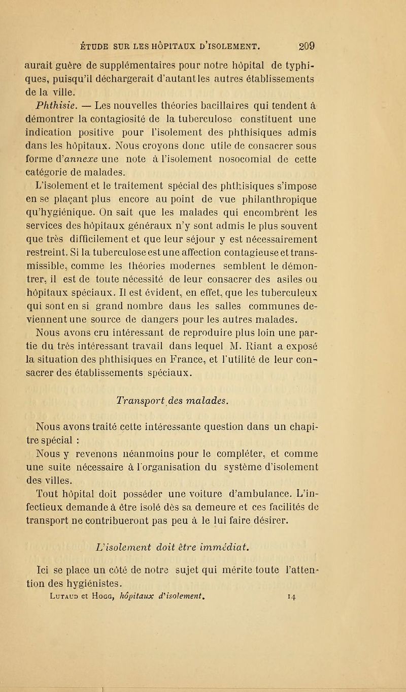 aurait guère de supplémentaires pour notre hùpital de typtii- ques, puisqu'il déchargerait d'autant les autres établissements de la ville. Plithisie. — Les nouvelles théories bacillaires qui tendent à démontrer la contagiosité de la tuberculose constituent une indication positive pour l'isolement des phthisiques admis dans les hôpitaux. Nous croyons donc utile de consacrer sous forme d'annexé une note à l'isolement nosocomial de cette catégorie de malades. L'isolement et le traitement spécial des phthisiques s'impose en se plaçant plus encore au point de vue philanthropique qu'hygiénique. On sait que les malades qui encombrent les services des hôpitaux généraux n'y sont admis le plus souvent que très difficilement et que leur séjour y est nécessairement restreint. Si la tuberculose est une affection contagieuse et trans- missible, comme les Ihéories modernes semblent le démon- trer, il est de toute nécessité de leur consacrer des asiles ou hôpitaux spéciaux. Il est évident, en effet, que les tuberculeux qui sont en si grand nombre dans les salles communes de- viennent une source de dangers pour les autres malades. Nous avons cru intéressant de reproduire plus loin une par- tie du très intéressant travail dans lequel M. Riant a exposé la situation des phthisiques en France, et l'utilité de leur con- sacrer des établissements spéciaux. Transport des malades. Nous avons traité cette intéressante question dans un chapi- tre spécial : Nous y revenons néanmoins pour le compléter, et comme une suite nécessaire à lorganisation du système d'isolement des villes. Tout hôpital doit posséder une voiture d'ambulance. L'in- fectieux demande à être isolé dès sa demeure et ces facilités de transport ne contribueront pas peu à le lui faire désirer. Visolement doit être immédiat. Ici se place un côté de notre sujet qui mérite toute l'atten- tion des hygiénistes. LuTAUD et HoGG, hôpitaux d''isolement, 14