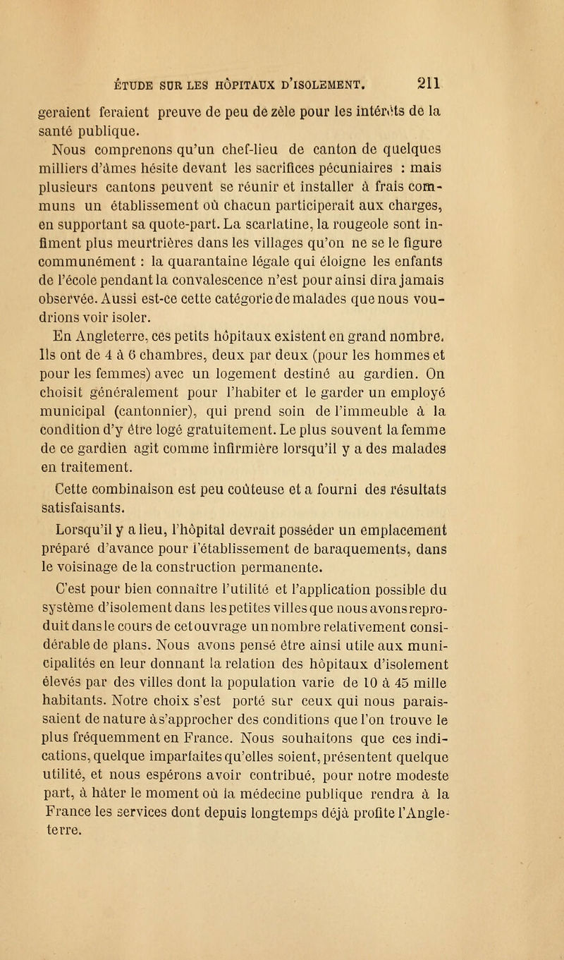 géraient feraient preuve de peu de zèle pour les intér<Hs de la santé publique. Nous comprenons qu'un chef-lieu de canton de quelques milliers d'àmes hésite devant les sacrifices pécuniaires : mais plusieurs cantons peuvent se réunir et installer à frais com- muns un établissement où chacun participerait aux charges, en supportant sa quote-part. La scarlatine, la rougeole sont in- fîment plus meurtrières dans les villages qu'on ne se le figure communément : la quarantaine légale qui éloigne les enfants de l'école pendant la convalescence n'est pour ainsi dira jamais observée. Aussi est-ce cette catégorie de malades que nous vou- drions voir isoler. En Angleterre, ces petits hôpitaux existent en grand nombre, Ils ont de 4 à 6 chambres, deux par deux (pour les hommes et pour les femmes) avec un logement destiné au gardien. On choisit généralement pour l'habiter et le garder un employé municipal (cantonnier), qui prend soin de l'immeuble à la condition d'y être logé gratuitement. Le plus souvent la femme de ce gardien agit comme infirmière lorsqu'il y a des malades en traitement. Cette combinaison est peu coûteuse et a fourni des résultats satisfaisants. Lorsqu'il y a lieu, l'hôpital devrait posséder un emplacement préparé d'avance pour l'établissement de baraquements, dans le voisinage de la construction permanente. C'est pour bien connaître l'utihté et l'application possible du système d'isolement dans lespetites villes que nous avons repro- duit dans le cours de cet ouvrage un nombre relativement consi- dérable de plans. Nous avons pensé être ainsi utile aux muni- cipalités en leur donnant la relation des hôpitaux d'isolement élevés par des vihes dont la population varie de 10 à 45 mille habitants. Notre choix s'est porté sur ceux qui nous parais- saient de nature à s'approcher des conditions que l'on trouve le plus fréquemment en France. Nous souhaitons que ces indi- cations, quelque imparfaites qu'elles soient, présentent quelque utihté, et nous espérons avoir contribué, pour notre modeste part, à hâter le moment où la médecine publique rendra à la France les services dont depuis longtemps déjà profite l'Angle- terre.