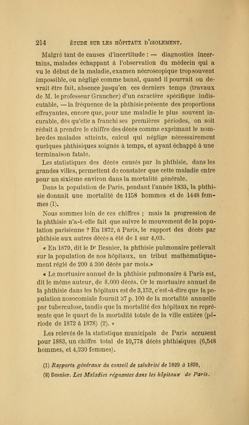Malgré tant de causes d'incertitude : — diagnostics incer- tains, malades échappant à l'observation du médecin qui a vu le début de la maladie, examen nécroscopique trop souvent impossible, ou négligé comme banal, quand il pourrait ou de- vrait être fait, absence jusqu'en ces derniers temps (travaux de M. le professeur Grancher) d'un caractère spécifique indis- cutable, — la fréquence de la phthisie présente des proportions effrayantes, encore que, pour une maladie le plus souvent in- curable, dès qu'elle a franchi ses premières périodes, on soit réduit à prendre le chiffre des décès comme exprimant le nom- bre des malades atteints, calcul qui néglige nécessairement quelques phthisiques soignés à temps, et ayant échappé à une terminaison fatale. Les statistiques des décès causés par la phthisie, dans les grandes villes, permettent de constater que cette maladie entre pour un sixième environ dans la mortalité générale. Dans la population de Paris, pendant l'année 1833, la phthi- sie donnait une mortalité de 115S hommes et de 1448 fem- mes (1). Nous sommes loin de ces chiffres ; mais la progression de la phthisie n'a-t-elle fait que suivre le mouvement delà popu- lation parisienne ? En 1872, à Paris, le rapport des décès par phthisie aux autres décès a été de 1 sur 4,03. « En 1879, dit le D^ Besnier, la phthisie pulmonaire prélevait sur la population de nos hôpitaux, un tribut mathématique- ment réglé de 200 à 300 décès par mois.» « Le mortuaire annuel de la phthisie pulmonaire à Paris est, dit le même auteur, de 8,000 décès. Or le mortuaire annuel de la phthisie dans les hôpitaux est de 3,152, c'est-à-dire que la po- pulation nosocomiale fournit 37 p. 100 de la mortalité annuelle par tuberculose, tandis que la mortalité des hôpitaux ne repré- sente que le quart de la mortalité totale de la ville entière (pé- riode de 1872 à 1878) (2). » Les relevés de la statistique municipale de Paris accusent pour 1883, un chiffre total de 10,778 décès phthiâiques (6,548 hommes, et 4,230 femmes). (1) Rapports généraux du conseil de salubrité de 1829 à 1839. (2) Besnier. Les Maladies régnantes dans les hôpitaux de Paris.