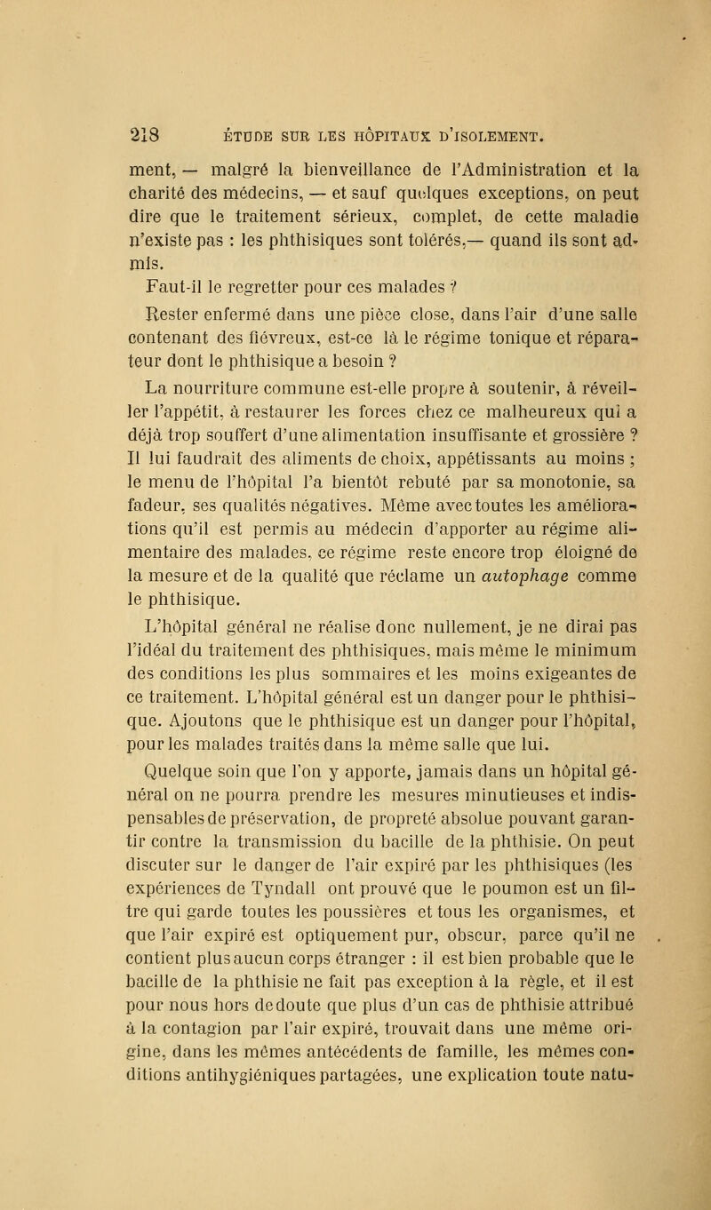 ment, — malgré la bienveillance de l'Administration et la charité des médecins, — et sauf quelques exceptions, on peut dire que le traitement sérieux, complet, de cette maladie n'existe pas : les phthisiques sont tolérés,— quand ils sont ad- mis. Faut-il le regretter pour ces malades 1 Rester enfermé dans une pièce close, dans l'air d'une salle contenant des fiévreux, est-ce là le régime tonique et répara- teur dont le phthisique a besoin ? La nourriture commune est-elle propre à soutenir, à réveil- ler l'appétit, à restaurer les forces chez ce malheureux qui a déjà trop souffert d'une alimentation insuffisante et grossière ? Il lui faudrait des aliments de choix, appétissants au moins ; le menu de l'hôpital l'a bientôt rebuté par sa monotonie, sa fadeur, ses qualités négatives. Même avec toutes les améliora- tions qu'il est permis au médecin d'apporter au régime ali- mentaire des malades, ce régime reste encore trop éloigné de la mesure et de la qualité que réclame un autophage comme le phthisique. L'hôpital général ne réalise donc nullement, je ne dirai pas l'idéal du traitement des phthisiques, mais même le minimum des conditions les plus sommaires et les moins exigeantes de ce traitement. L'hôpital général est un danger pour le phthisi- que. Ajoutons que le phthisique est un danger pour l'hôpital, pour les malades traités dans la même salle que lui. Quelque soin que l'on y apporte, jamais dans un hôpital gé- néral on ne pourra prendre les mesures minutieuses et indis- pensables de préservation, de propreté absolue pouvant garan- tir contre la transmission du bacille de la phthisie. On peut discuter sur le danger de l'air expiré par les phthisiques (les expériences de Tyndall ont prouvé que le poumon est un fil- tre qui garde toutes les poussières et tous les organismes, et que l'air expiré est optiquement pur, obscur, parce qu'il ne contient plus aucun corps étranger : il est bien probable que le bacille de la phthisie ne fait pas exception à la règle, et il est pour nous hors de doute que plus d'un cas de phthisie attribué à la contagion par l'air expiré, trouvait dans une même ori- gine, dans les mêmes antécédents de famille, les mômes con- ditions antihygiéniques partagées, une explication toute natu-