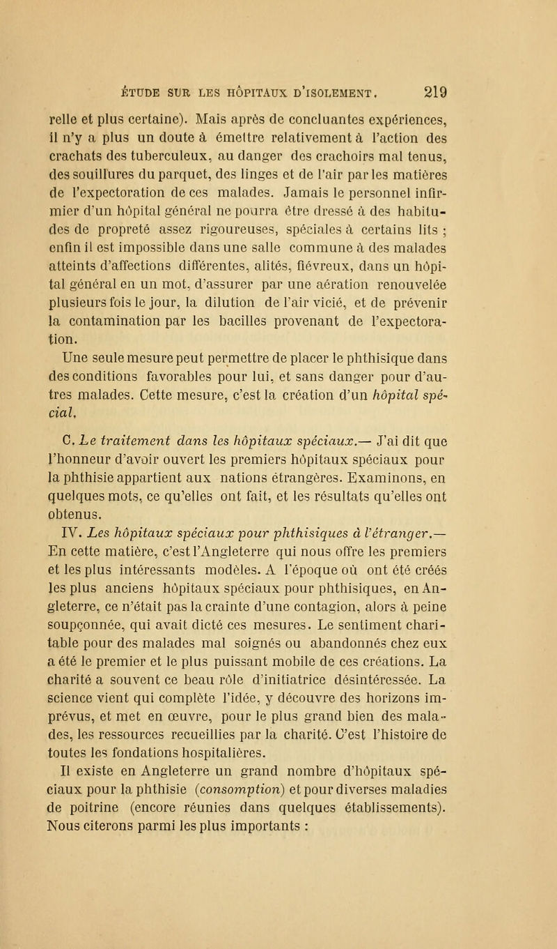 relie et plus certaine). Mais après de concluantes expériences, 11 n'y a plus un doute à émettre relativement à l'action des crachats des tuberculeux, au danger dos crachoirs mal tenus, des souillures du parquet, des linges et de l'air parles matières de l'expectoration de ces malades. Jamais le personnel infir- mier d'un hôpital général ne pourra être dressé à des habitu- des de propreté assez rigoureuses, spéciales à certains lits ; enfin il est impossible dans une salle commune li des malades atteints d'affections différentes, alités, fiévreux, dans un hôpi- tal général en un mot, d'assurer par une aération renouvelée plusieurs fois le jour, la dilution de fair vicié, et de prévenir la contamination par les bacilles provenant de l'expectora- tion. Une seule mesure peut permettre de placer le phthisique dans des conditions favorables pour lui, et sans danger pour d'au- tres malades. Cette mesure, c'est la création d'un hôpital spé- cial, C. Le traitement dans les hôpitaux spéciaux.— J'ai dit que l'honneur d'avoir ouvert les premiers hôpitaux spéciaux pour la phthisie appartient aux nations étrangères. Examinons, en quelques mots, ce qu'elles ont fait, et les résultats qu'elles ont obtenus. IV. Les hôpitaux spéciaux pour phthisiques à l'étrariger.— En cette matière, c'est l'Angleterre qui nous offre les premiers et les plus intéressants modèles. A l'époque où ont été créés les plus anciens hôpitaux spéciaux pour phthisiques, en An- gleterre, ce n'était pas la crainte d'une contagion, alors à peine soupçonnée, qui avait dicté ces mesures. Le sentiment chari- table pour des malades mal soignés ou abandonnés chez eux a été le premier et le plus puissant mobile de ces créations. La charité a souvent ce beau rôle d'initiatrice désintéressée. La science vient qui complète l'idée, y découvre des horizons im- prévus, et met en œuvre, pour le plus grand bien des mala- des, les ressources recueillies par la charité. C'est l'histoire de toutes les fondations hospitalières. Il existe en Angleterre un grand nombre d'hôpitaux spé- ciaux pour la phthisie (consomption) et pour diverses maladies de poitrine (encore réunies dans quelques établissements). Nous citerons parmi les plus importants :