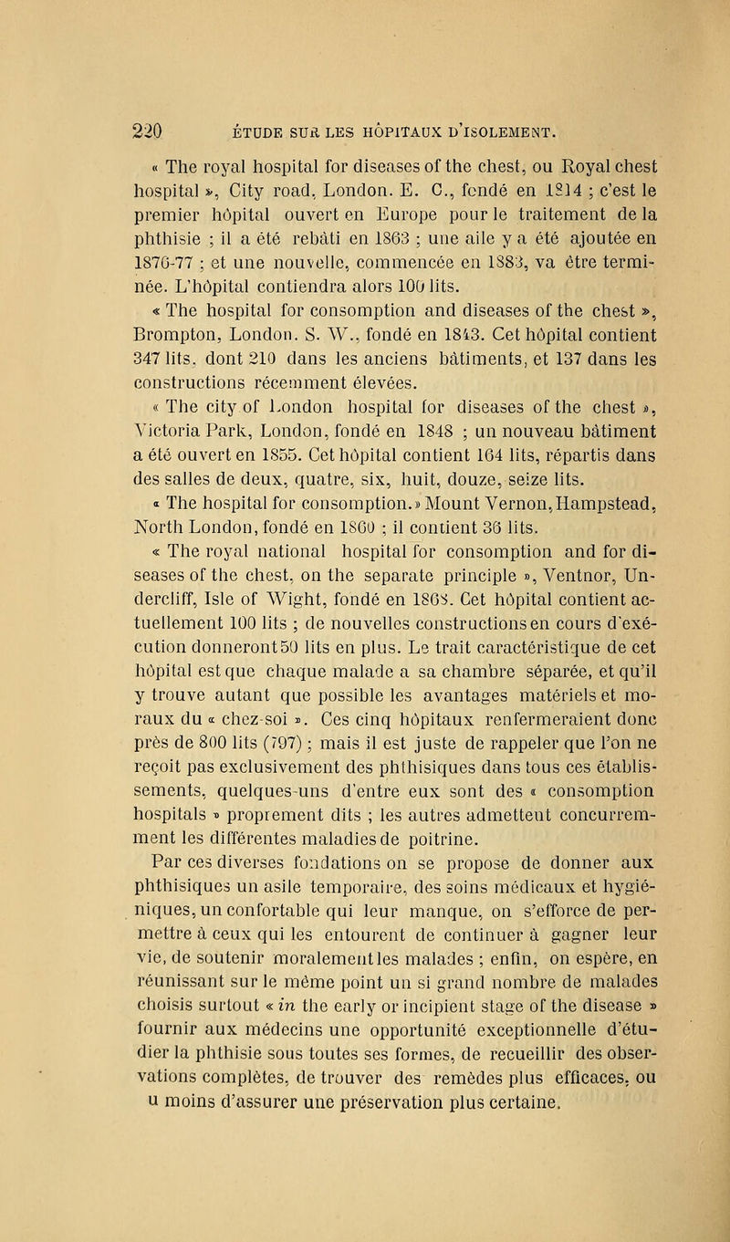 « The royal hospital for diseasesof the chest, ou Royal chest hospital v, City road, London. E. C, fondé en 1814 ; c'est le premier hôpital ouvert en Europe pour le traitement de la phthisie ; il a été rebâti en 1863 ; une aile y a été ajoutée en 1876-77 ; et une nouvelle, commencée en 1883, va être termi- née. L'hôpital contiendra alors 100 lits. « The hospital for consomption and diseases of the chest », Brompton, London. S. W., fondé en 1843. Cet hôpital contient 347 lits, dont 210 dans les anciens bâtiments, et 137 dans les constructions récemment élevées. « The City of London hospital for diseases ofthe chest s>, Victoria Park, London, fondé en 1848 ; un nouveau bâtiment a été ouvert en 1855. Cet hôpital contient 164 lits, répartis dans des salles de deux, quatre, six, huit, douze, seize hts. Œ The hospital for consomption.» Mount Vernon,Hampstead, North London, fondé en 1S60 ; il contient 36 lits. « The royal national hospital for consomption and for di- seases ofthe chest, on the separate princlple », Ventnor, Un- dercliff, Isle of Wight, fondé en 186S. Cet hôpital contient ac- tuellement 100 lits ; de nouvelles constructions en cours d'exé- cution donneront50 lits en plus. Le trait caractéristique de cet hôpital est que chaque malade a sa chambre séparée, et qu'il y trouve autant que possible les avantages matériels et mo- raux du a chez-soi i. Ces cinq hôpitaux renfermeraient donc près de 800 lits (797) ; mais il est juste de rappeler que l'on ne reçoit pas exclusivement des phthisiques dans tous ces établis- sements, quelques-uns d'entre eux sont des « consomption hospitals -0 proprement dits ; les autres admettent concurrem- ment les différentes maladies de poitrine. Par ces diverses fondations on se propose de donner aux phthisiques un asile temporaire, des soins médicaux et hygié- niques, un confortable qui leur manque, on s'efforce de per- mettre à ceux qui les entourent de continuera gagner leur vie, de soutenir moralement les malades ; enfin, on espère, en réunissant sur le même point un si grand nombre de malades choisis surtout « in the early or incipient stage of the disease » fournir aux médecins une opportunité exceptionnelle d'étu- dier la phthisie sous toutes ses formes, de recueillir des obser- vations complètes, de trouver des remèdes plus efficaces, ou u moins d'assurer une préservation plus certaine.