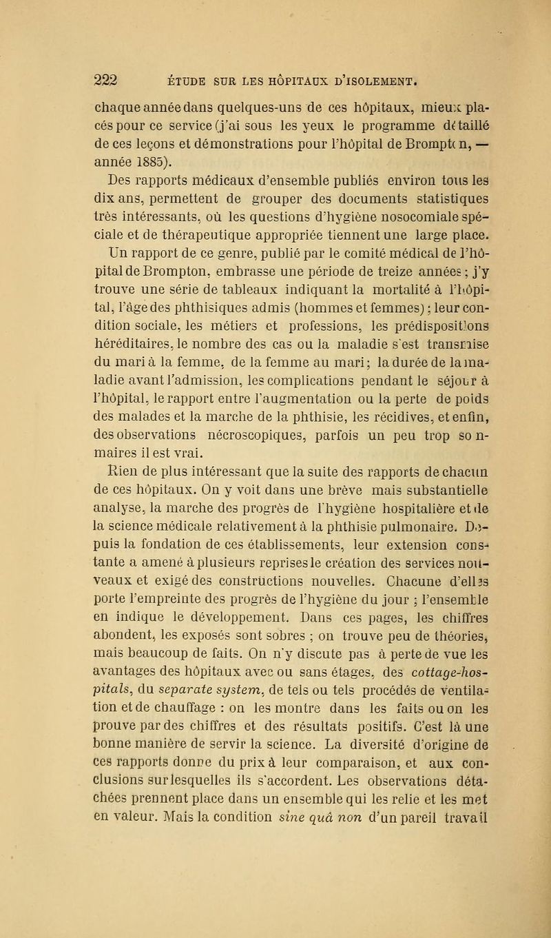 chaque année dans quelques-uns de ces hôpitaux, mieux pla- cés pour ce service (j'ai sous les yeux le programnae détaillé de ces leçons et démonstrations pour Thôpital de Bromptc n, — année 1885). Des rapports médicaux d'ensemble publiés environ tous les dix ans, permettent de grouper des documents statistiques très intéressants, où les questions d'hygiène nosocomiale spé- ciale et de thérapeutique appropriée tiennent une large place. Un rapport de ce genre, publié par le comité médical de l'hô- pital de Brompton, embrasse une période de treize années ; j'y trouve une série de tableaux indiquant la mortahté à ri<ôpi- tal, Tàgedes phthisiques admis (hommes et femmes) : leur con- dition sociale, les métiers et professions, les prédispositions héréditaires,le nombre des cas ou la maladie sest transEiise du maria la femme, de la femme au mari; la durée de la ma- ladie avant l'admission, les complications pendant le séjour à l'hôpital, le rapport entre l'augmentation ou la perte de poids des malades et la marche de la phthisie, les récidives, et enfin, des observations nécroscopiques, parfois un peu trop so n- maires il est vrai. Rien de plus intéressant que la suite des rapports de chacun de ces hôpitaux. On y voit dans une brève mais substantielle analyse, la marche des progrès de l'hygiène hospitalière et de la science médicale relativement à la phthisie pulmonaire. D.î- puis la fondation de ces établissements, leur extension cons- tante a amené à plusieurs reprises le création des services nou- veaux et exigé des constructions nouvelles. Chacune d'ell3s porte l'empreinte des progrès de l'hygiène du jour ; TensemUe en indique le développement. Dans ces pages, les chiffres abondent, les exposés sont sobres ; on trouve peu de théories, mais beaucoup de faits. On n'y discute pas à perte de vue les avantages des hôpitaux avec ou sans étages, des cottage-hos- pitals, du separate System, de tels ou tels procédés de ventila- tion et de chauffage : on les montre dans les faits ou on les prouve par des chiffres et des résultats positifs. C'est là une bonne manière de servir la science. La diversité d'origine de Ces rapports donne du prix à leur comparaison, et aux con- clusions sur lesquelles ils s'accordent. Les observations déta- chées prennent place dans un ensemble qui les relie et les met en valeur. Tyfais la condition sine quâ non d'un pareil travail