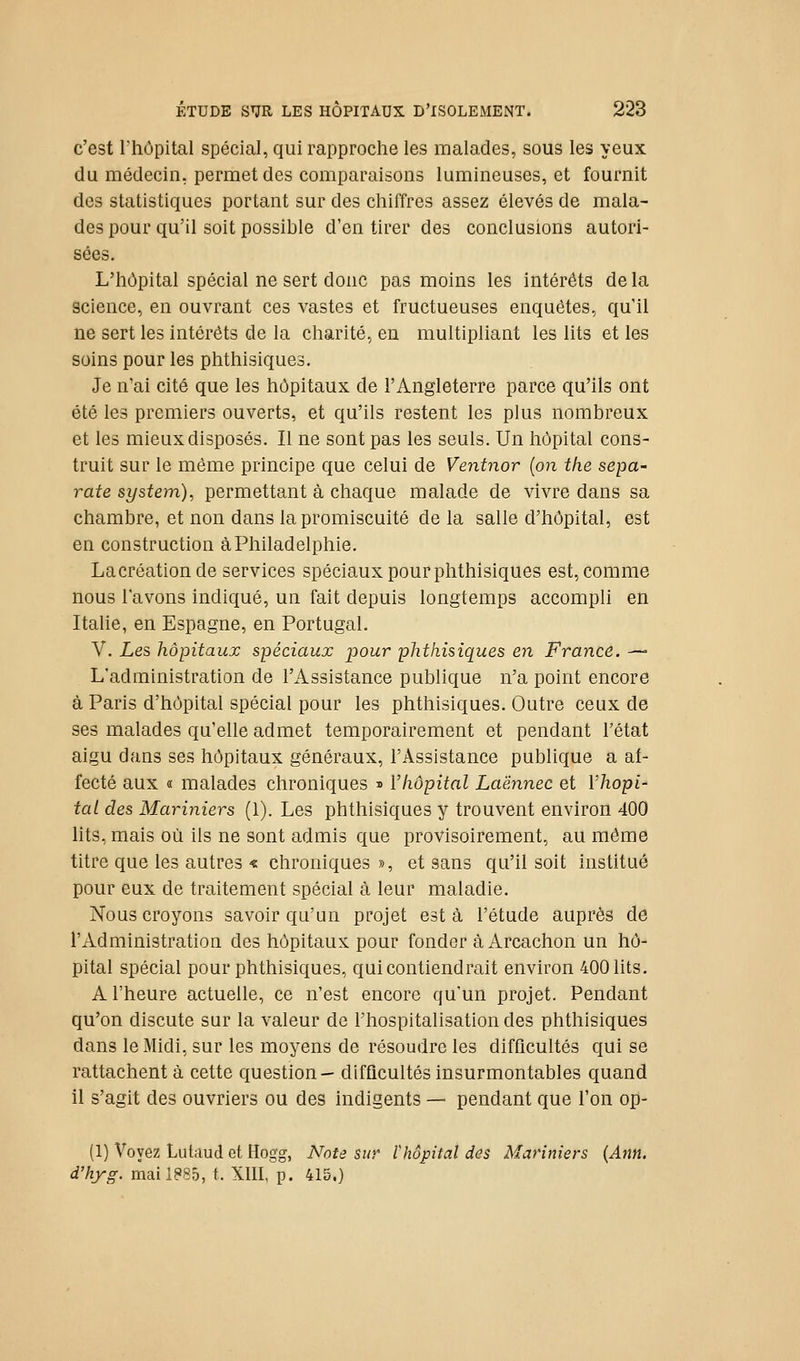 c'est l'hôpital spécial, qui rapproche les malades, sous les yeux du médecin, permet des comparaisons lumineuses, et fournit des statistiques portant sur des chiffres assez élevés de mala- des pour qu'il soit possible d'en tirer des conclusions autori- sées. L'hôpital spécial ne sert donc pas moins les intérêts delà science, en ouvrant ces vastes et fructueuses enquêtes, qu'il ne sert les intérêts de la charité, en multipliant les lits et les soins pour les phthisiques. Je n'ai cité que les hôpitaux de l'Angleterre parce qu'ils ont été les premiers ouverts, et qu'ils restent les plus nombreux et les mieux disposés. Il ne sont pas les seuls. Un hôpital cons- truit sur le même principe que celui de Ventnor {on the sepa- rate System)^ permettant à chaque malade de vivre dans sa chambre, et non dans la promiscuité de la salle d'hôpital, est en construction à Philadelphie. Lacréation de services spéciaux pour phthisiques est, comme nous l'avons indiqué, un fait depuis longtemps accompli en Itahe, en Espagne, en Portugal. V. Les hôpitaux spéciaux pour phthisiques en France. —■ L'administration de l'Assistance publique n'a point encore à Paris d'hôpital spécial pour les phthisiques. Outre ceux de ses malades qu'elle admet temporairement et pendant l'état aigu dans ses hôpitaux généraux, l'Assistance publique a af- fecté aux a malades chroniques ^ l'hôpital Laënnec et Vhopi- tal des Mariniers (1). Les phthisiques y trouvent environ 400 lits, mais où ils ne sont admis que provisoirement, au même titre que les autres « chroniques », et sans qu'il soit institué pour eux de traitement spécial à leur maladie. Nous croyons savoir qu'un projet esta l'étude auprès de l'Administration des hôpitaux pour fonder à Arcachon un hô- pital spécial pour phthisiques, qui contiendrait environ 400 lits. A l'heure actuelle, ce n'est encore qu'un projet. Pendant qu'on discute sur la valeur de l'hospitalisation des phthisiques dans le Midi, sur les moyens de résoudre les difficultés qui se rattachent à cette question— difficultés insurmontables quand il s'agit des ouvriers ou des indigents — pendant que l'on op- (1) Voyez Lutaud et Hogg, Note sur l'hôpital des Mariniers {Ann. d'hyg. maiieSô, t. XIII, p. 415.)