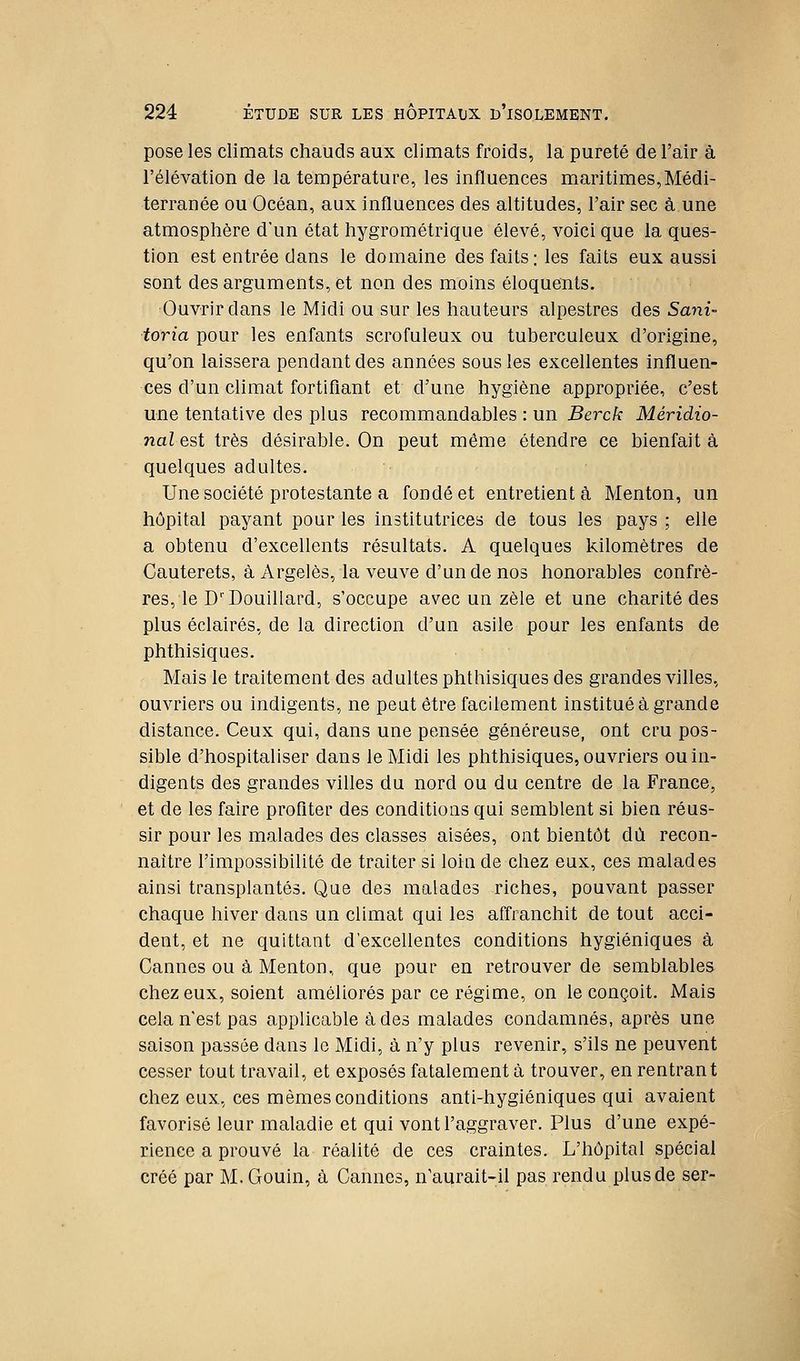 pose les climats chauds aux climats froids, la pureté de l'air à l'élévation de la température, les influences maritimes,Médi- terranée ou Océan, aux influences des altitudes, l'air sec à une atmosphère d'un état hygrométrique élevé, voici que la ques- tion est entrée dans le domaine des faits : les faits eux aussi sont des arguments, et non des moins éloquents. Ouvrir dans le Midi ou sur les hauteurs alpestres des Smii- toria pour les enfants scrofuleux ou tuberculeux d'origine, qu'on laissera pendant des années sous les excellentes influen- ces d'un climat fortifiant et d'une hygiène appropriée, c'est une tentative des plus recommandables : un Berck Méridio- nal est très désirable. On peut même étendre ce bienfait à quelques adultes. Une société protestante a fondé et entretient à Menton, un hôpital payant pour les institutrices de tous les pays ; elle a obtenu d'excellents résultats. A quelques kilomètres de Cauterets, à Argelès, la veuve d'un de nos honorables confrè- res, le D'Douillard, s'occupe avec un zèle et une charité des plus éclairés, de la direction d'un asile pour les enfants de phthisiques. Mais le traitement des adultes phthisiques des grandes villes, ouvriers ou indigents, ne peut être facilement institué à grande distance. Ceux qui, dans une pensée généreuse, ont cru pos- sible d'hospitaliser dans le Midi les phthisiques, ouvriers ou in- digents des grandes villes du nord ou du centre de la France, et de les faire profiter des conditions qui semblent si bien réus- sir pour les malades des classes aisées, ont bientôt dû recon- naître l'impossibilité de traiter si loin de chez eux, ces malades ainsi transplantés. Que des malades riches, pouvant passer chaque hiver dans un climat qui les affranchit de tout acci- dent, et ne quittant d'excellentes conditions hygiéniques à Cannes ou à Menton, que pour en retrouver de semblables chez eux, soient améliorés par ce régime, on le conçoit. Mais cela n'est pas applicable à des malades condamnés, après une saison passée dans le Midi, à n'y plus revenir, s'ils ne peuvent cesser tout travail, et exposés fatalement à trouver, en rentrant chez eux, ces mêmes conditions anti-hygiéniques qui avaient favorisé leur maladie et qui vont l'aggraver. Plus d'une expé- rience a prouvé la réalité de ces craintes. L'hôpital spécial créé par M. Gouin, à Cannes, n'aurait-il pas rendu plus de ser-