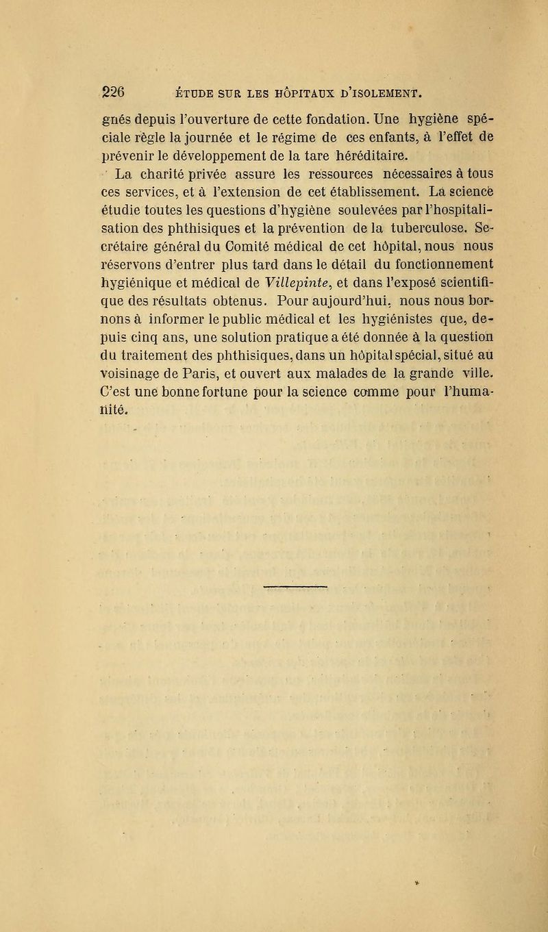 griés depuis l'ouverture de cette fondation. Une hygiène spé- ciale règle la journée et le régime de ces enfants, à l'effet de prévenir le développement de la tare héréditaire. La charité privée assure les ressources nécessaires à tous ces services, et à l'extension de cet établissement. La science étudie toutes les questions d'hygiène soulevées par l'hospitali- sation des phthisiques et la prévention de la tuberculose. Se- crétaire général du Comité médical de cet hôpital, nous nous réservons d'entrer plus tard dans le détail du fonctionnement hygiénique et médical de Viilepinte^ et dans l'exposé scientifi- que des résultats obtenus. Pour aujourd'hui, nous nous bor- nons à informer le public médical et les hygiénistes que, de- puis cinq ans, une solution pratique a été donnée à la question du traitement des phthisiques, dans un hôpital spécial, situé au voisinage de Paris, et ouvert aux malades de la grande ville. C'est une bonne fortune pour la science camme pour l'huma- liité.