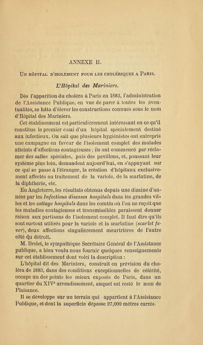 Un hôpital d'isolement pour les cholériq.ues a Paris. Vllôpîtal des Mariniers, Dès l'apparition du choléra à Paris en 1883, l'administration de l'Assistance Publique, en vue de parer à toutes les éven- tualités, se Mta d'élever les constructions connues sous le nom d'Hôpital des Mariniers. Cet établissement est particulièrement intéressant en ce qu'il constitue le premier essai d'un hôpital spécialement destiné aux infectieux. On sait que plusieurs hygiénistes ont entrepris une campagne en faveur de l'isolement complet des malades atteints d'affections contagieuses ; ils ont commencé par récla- mer des salles spéciales, puis des pavillons, et, poussant leur système plus loin, demandent aujourd'hui, en s'appuyant sur ce qui se passe à l'étranger, la création d'hôpitaux exclusive- ment affectés au traitement de la variole, de la scarlatine, de la diphthérie, etc. En Angleterre, les résultats obtenus depuis une dizaine d'an- nées par les Infections diseases hospitals dans les grandes vil- les et les cottage hospitals dans les comtés où l'on ne reçoit que les maladies contagieuses et transmissibles paraissent donner raison aux partisans de Tisolement complet. Il faut dire qu'ils sont surtout utilisés pour la variole et la scarlatine (scarlet fe- ver)^ deux affections singulièrement meurtrières de l'autre côté d,u détroit; M. Brelet, le sympathique Secrétaire Grénéral de l'Assistance pubhque, a bien voulu nous fournir quelques renseignements sur cet établissement dont voici la description : L'hôpital dit des Mariniers, construit en prévision du cho- léra de 1883, dans des conditions exceptionnelles de célérité, occupe un des points les mieux exposés de Paris, dans un quartier du XÏV arrondissement, auquel est resté le nom de Plaisance. Il se développe sur un terrain qui appartient à l'Assistance P'ubUque, et dont la superficie dépasse 27,000 mètres carrés.