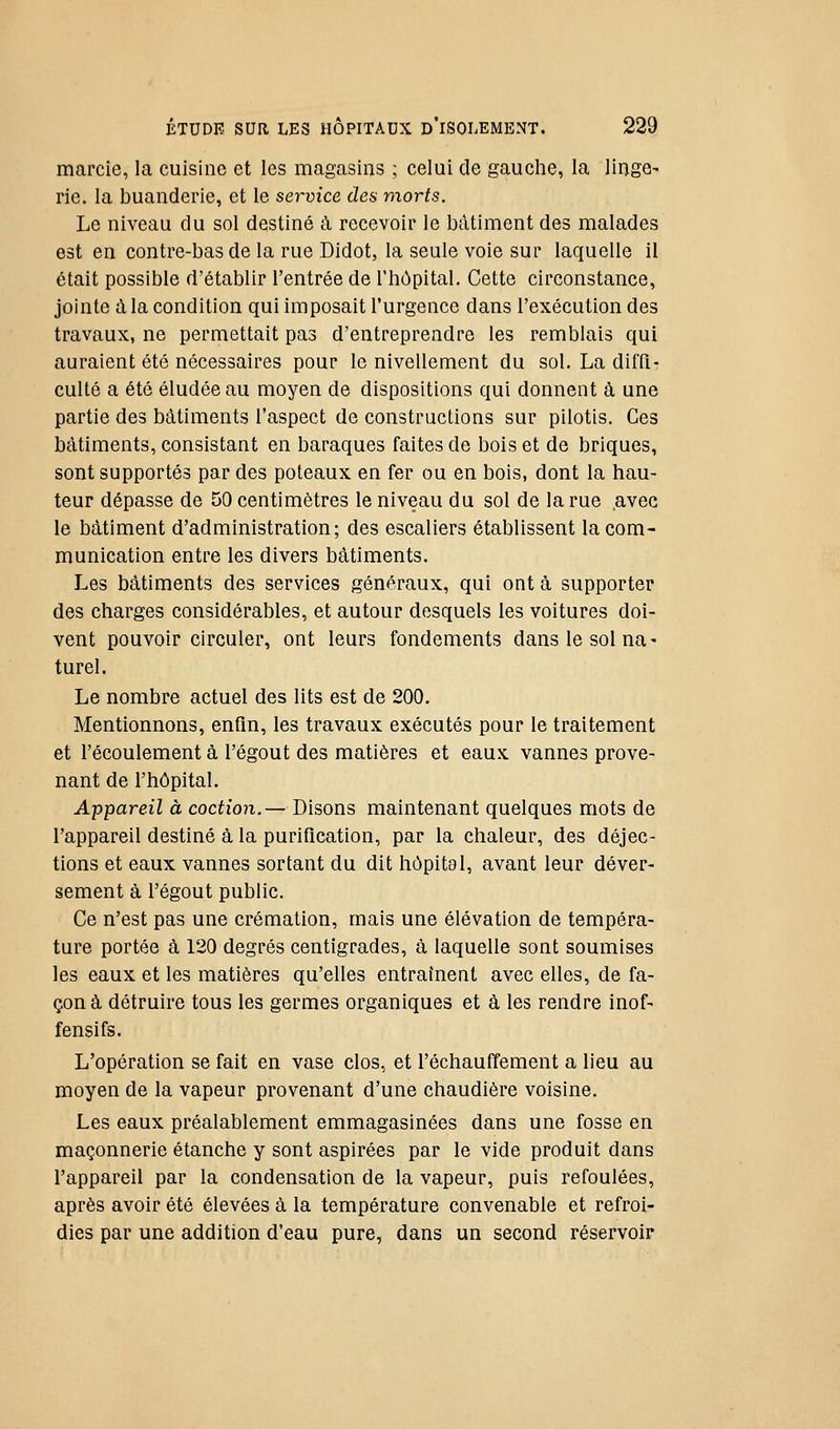 marcie, la cuisine et les magasins ; celui de gauche, la linge- rie, la buanderie, et le service des morts. Le niveau du sol destiné à recevoir le bâtiment des malades est en contre-bas de la rue Didot, la seule voie sur laquelle il était possible d'établir l'entrée de l'hôpital. Cette circonstance, jointe à la condition qui imposait l'urgence dans l'exécution des travaux, ne permettait pas d'entreprendre les remblais qui auraient été nécessaires pour le nivellement du sol. La diffi- culté a été éludée au moyen de dispositions qui donnent à une partie des bâtiments l'aspect de constructions sur pilotis. Ces bâtiments, consistant en baraques faites de bois et de briques, sont supportés par des poteaux en fer ou en bois, dont la hau- teur dépasse de 50 centimètres le niveau du sol de la rue avec le bâtiment d'administration; des escaliers établissent la com- munication entre les divers bâtiments. Les bâtiments des services généraux, qui ont à supporter des charges considérables, et autour desquels les voitures doi- vent pouvoir circuler, ont leurs fondements dans le sol na- turel. Le nombre actuel des lits est de 200. Mentionnons, enfin, les travaux exécutés pour le traitement et l'écoulement à l'égout des matières et eaux vannes prove- nant de l'hôpital. Appareil à coction.— Disons maintenant quelques mots de l'appareil destiné à la purification, par la chaleur, des déjec- tions et eaux vannes sortant du dit hôpital, avant leur déver- sement à l'égout public. Ce n'est pas une crémation, mais une élévation de tempéra- ture portée à 120 degrés centigrades, à laquelle sont soumises les eaux et les matières qu'elles entraînent avec elles, de fa- çon à détruire tous les germes organiques et à les rendre inof- fensifs. L'opération se fait en vase clos, et réchauffement a lieu au moyen de la vapeur provenant d'une chaudière voisine. Les eaux préalablement emmagasinées dans une fosse en maçonnerie étanche y sont aspirées par le vide produit dans l'appareil par la condensation de la vapeur, puis refoulées, après avoir été élevées à la température convenable et refroi- dies par une addition d'eau pure, dans un second réservoir