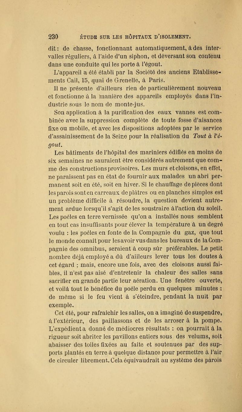 dit : de chasse, fonctionnant automatiquement, à des inter- valles réguliers, à l'aide d'un siphon, et déversant son contenu dans une conduite qui les porte à l'égout. L'appareil a été établi par la Société des anciens Etablisse- ments Cail, 15, quai de Grenelle, à Paris. 11 ne présente d'ailleurs rien de particulièrement nouveau et fonctionne à la manière des appareils employés dans l'in- dustrie sous le nom de monte-jus. Son application à la puriflcation des eaux vannes est com- binée avec la suppression complète de toute fosse d'aisances fixe ou mobile, et avec les dispositions adoptées par le service d'assainissement de la Seine pour la réalisation du Tout à l'é- gout. Les bâtiments de l'hôpital des mariniers édifiés en moins de six semaines ne sauraient être considérés autrement que com- me des constructions provisoires. Les murs et cloisons, en effet, ne paraissent pas en état de fournir aux malades un abri per- manent soit en été, soit en hiver. Si le chauffage de pièces dont les parois sont en carreaux déplâtres ou en planches simples est un problème difficile à résoudre, la question devient autre- ment ardue lorsqu'il s'agit de les soustraire àl'action du soleil. Les poêles en terre vernissée qu'on a installés nous semblent en tout cas insuffisants pour élever la température à un degré voulu : les poêles en fonte de la Compagnie du gaz, que tout le monde connaît pour les avoir vus dans les bureaux de la Com- pagnie des omnibus, seraient à coup sur préférables. Le petit nombre déjà employé a dû d'ailleurs lever tous les doutes à cet égard ; mais, encore une fois, avec des cloisons aussi fai- bles, il n'est pas aisé d'entretenir la chaleur des salles sans sacrifier en grande partie leur aération. Une fenêtre ouverte, et voilà tout le bénéfice du poêle perdu en quelques minutes : de même si le feu vient à s'éteindre, pendant la nuit par exemple. Cet été, pour rafraîchir les salles, on a imaginé de suspendre, à l'extérieur, des paillassons et de les arroser à la pompe. L'expédient a donné de médiocres résultats : on pourrait à la rigueur soit abriter les pavillons entiers sous des vélums, soit abaisser des toiles fixées au faîte et soutenues par des sup- ports plantés en terre à quelque distance pour permettre à l'air de circuler librement. Cela équivaudrait au système des parois