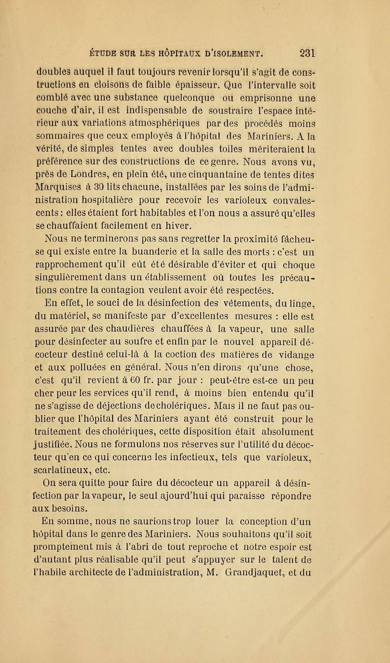 doubles auquel il faut toujours revenir lorsqu'il s'agit de cons- tructions en cloisons de faible épaisseur. Que l'intervalle soit comblé avec une substance quelconque ou emprisonne une couche d'air, il est indispensable de soustraire l'espace inté- rieur aux variations atmosphériques par des procédés moins sommaires que ceux employés à l'hôpital des Mariniers. A la vérité, de simples tentes avec doubles toiles mériteraient la préférence sur des constructions de ce genre. Nous avons vu, près de Londres, en plein été, une cinquantaine de tentes dites Marquises à 30 lits chacune, installées par les soins de l'admi- nistration hospitalière pour recevoir les varioleux convales- cents : elles étaient fort habitables et l'on nous a assuré qu'elles se chauffaient facilement en hiver. Nous ne terminerons pas sans regretter la proximité fâcheu- se qui existe entre la buanderie et la salle des morts : c'est un rapprochement qu'il eût été désirable d'éviter et qui choque singulièrement dans un établissement où toutes les précau- tions contre la contagion veulent avoir été respectées. En effet, le souci de la désinfection des vêtements, du linge, du matériel, se manifeste par d'excellentes mesures : elle est assurée par des chaudières chauffées à la vapeur, une salle pour désinfecter au soufre et enfin par le nouvel appareil dé- cocteur destiné celui-là à la coction des matières de vidange et aux polluées en général. Nous n'en dirons qu'une chose, c'est qu'il revient à 60 fr. par jour : peut-être est-ce un peu cher peur les services qu'il rend, à moins bien entendu qu'il ne s'agisse de déjections de cholériques. Mais il ne faut pas ou- blier que l'hôpital des Mariniers ayant été construit pour le traitement des cholériques, cette disposition était absolument justifiée. Nous ne formulons nos réserves sur l'utilité du décoc- teur qu'en ce qui concerne les infectieux, tels que varioleux, scarlatineux, etc. On sera quitte pour faire du décocteur un appareil à désin- fection par la vapeur, le seul ajourd'hui qui paraisse répondre aux besoins. En somme, nous ne saurions trop louer la conception d'un hôpital dans le genre des Mariniers. Nous souhaitons qu'il soit promptement mis à l'abri de tout reproche et notre espoir est d'autant plus réalisable qu'il peut s'appuyer sur le talent de l'habile architecte de l'administration, M. Grandjaquet, et du