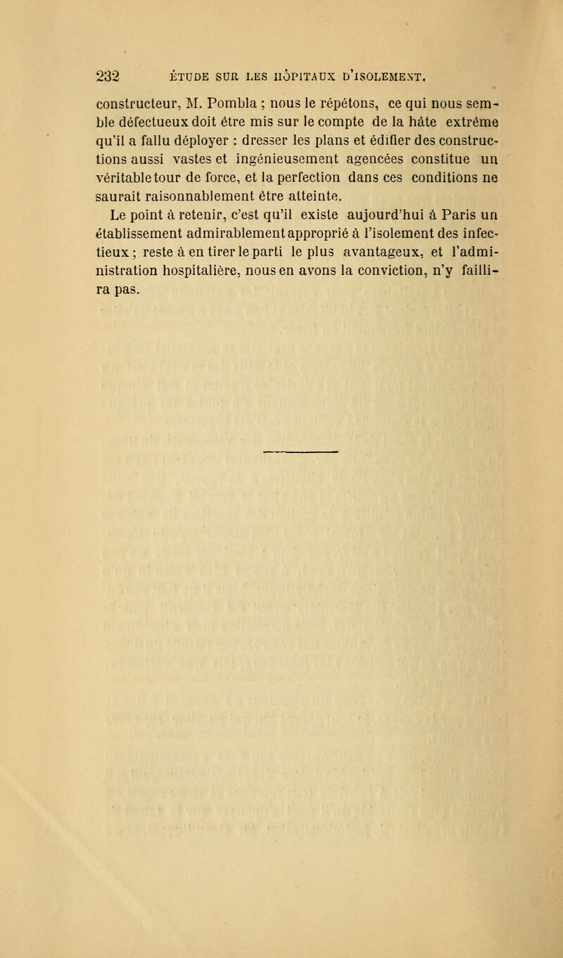 constructeur, M. Pombla ; nous le répétons, ce qui nous sem- ble défectueux doit être mis sur le compte de la hâte extrême qu'il a fallu déployer : dresser les plans et édifier des construc- tions aussi vastes et ingénieusement agencées constitue un véritable tour de force, et la perfection dans ces conditions ne saurait raisonnablement être atteinte. Le point à retenir, c'est qu'il existe aujourd'hui à Paris un établissement admirablement approprié à l'isolement des infec- tieux; reste à en tirer le parti le plus avantageux, et l'admi- nistration hospitalière, nous en avons la conviction, n'y failli- ra pas.