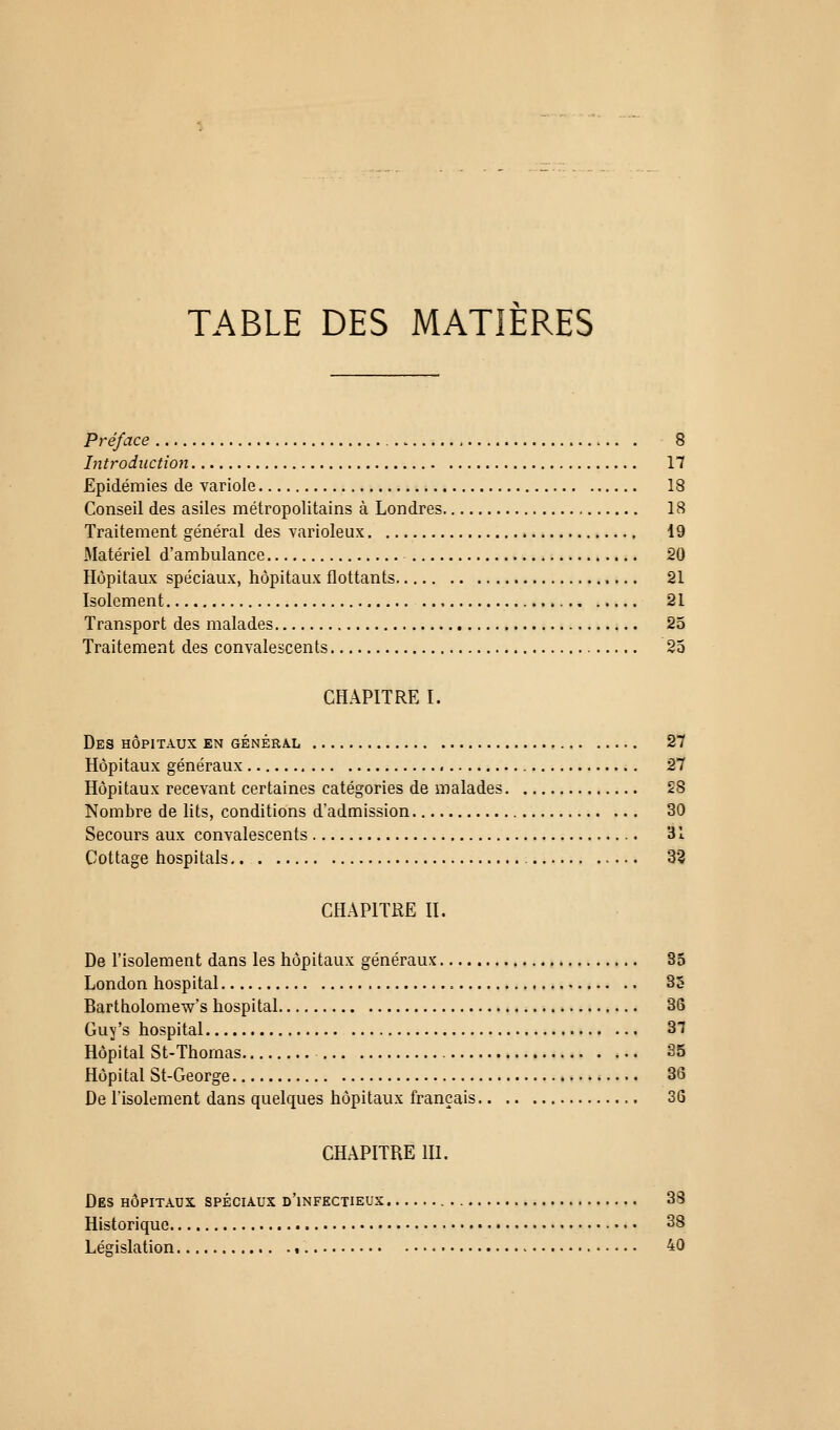 TABLE DES MATIERES Préface 8 Introduction 17 Epidémies de variole 18 Conseil des asiles métropolitains à Londres 18 Traitement général des varioleux 19 Matériel d'ambulance 20 Hôpitaux spéciaux, hôpitaux flottants 21 Isolement 21 Transport des malades 25 Traitement des convalescents 25 CHAPITRE I. Des hôpitaux en généra.l 27 Hôpitaux généraux 27 Hôpitaux recevant certaines catégories de malades 28 Nombre de lits, conditions d'admission 30 Secours aux convalescents 31 Cottage hospitals,. 33 CHAPITRE H. De l'isolement dans les hôpitaux généraux 35 London hospital 85 Bartholomew's hospital 36 Guy's hospital 37 Hôpital St-Thornas 35 Hôpital St-George 36 De l'isolement dans quelques hôpitaux français 36 CHAPITRE m. Des hôpitaux spéciaux d'infectieux , 38 Historique • 38 Législation , 40