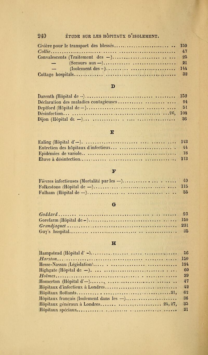 Civière pour le transport des blessés 159 Collie 47 Convalescents (Traitement des — ) 25 — (Secours aux —) 21 — (Isolement des - ) 144 Cottage hospitals 4 32 D Darenth (Hôpital de --) 150 Déclaration des maladies contagieuses 1)4 Deptford (Hôpital de-) 51 Désinfection .. .50, 108 Dijon (Hôpital de H •• • 36 E Ealing (Hôpital d'-) 1^3 Entretien des hôpitaux d'infectieux 44 Epidémies de variole 18 Etuve à désinfection 113 F Fièvres infectieuses (Mortalité par les —)., 49 Folkestone (Hôpital de —) 115 Fulham (Hôpital de —) 55 G Goddard 93 Gorefarm (Hôpital de -) 150 Grandjaquet 231 Guy's hospital 35 H Hampstead (Hôpital d' -) 56 . Harston 150 Hesse-Nassau (Législation) 194 Highgate (Hôpital de —) 60 Holmes 39 Homerton (Hôpital d'—) ., , 47 Hôpitaux d'infectieux à Londres 42 Hôpitaux flottants 21, 62 Hôpitaux français (Isolement dans les —) 36 Hôpitaux généraux à Londres 24, 27, 35 Hôpitaux spéciaux * 21