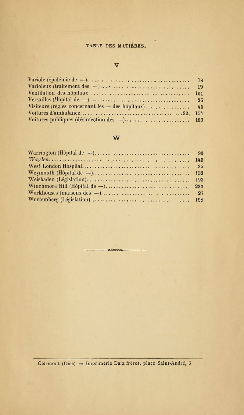 V Variole (épidémie de —) 18 Varioleux (traitement des —) • • • • 19 Ventilation des hôpitaux lOL Versailles (Hôpital de —) 36 Visiteurs (règles concernant les — des hôpitaux) 45 Voitures d'ambulance 93, 154 V^oitures publiques (désinfection des —) 180 W^ Warrington (Hôpital de —) 90 Waylen 145 West London Hospital 35 Weymouth (Hôpital de —) 133 Weisbaden (Législation) 195 Winchmore Hill (Hôpital de —) 233 Workhouses (maisons des —) 27 Wurtemberg (Législation) 198 Clermont (Oise) — Imprimerie Daix frères, place Saint-André, 3