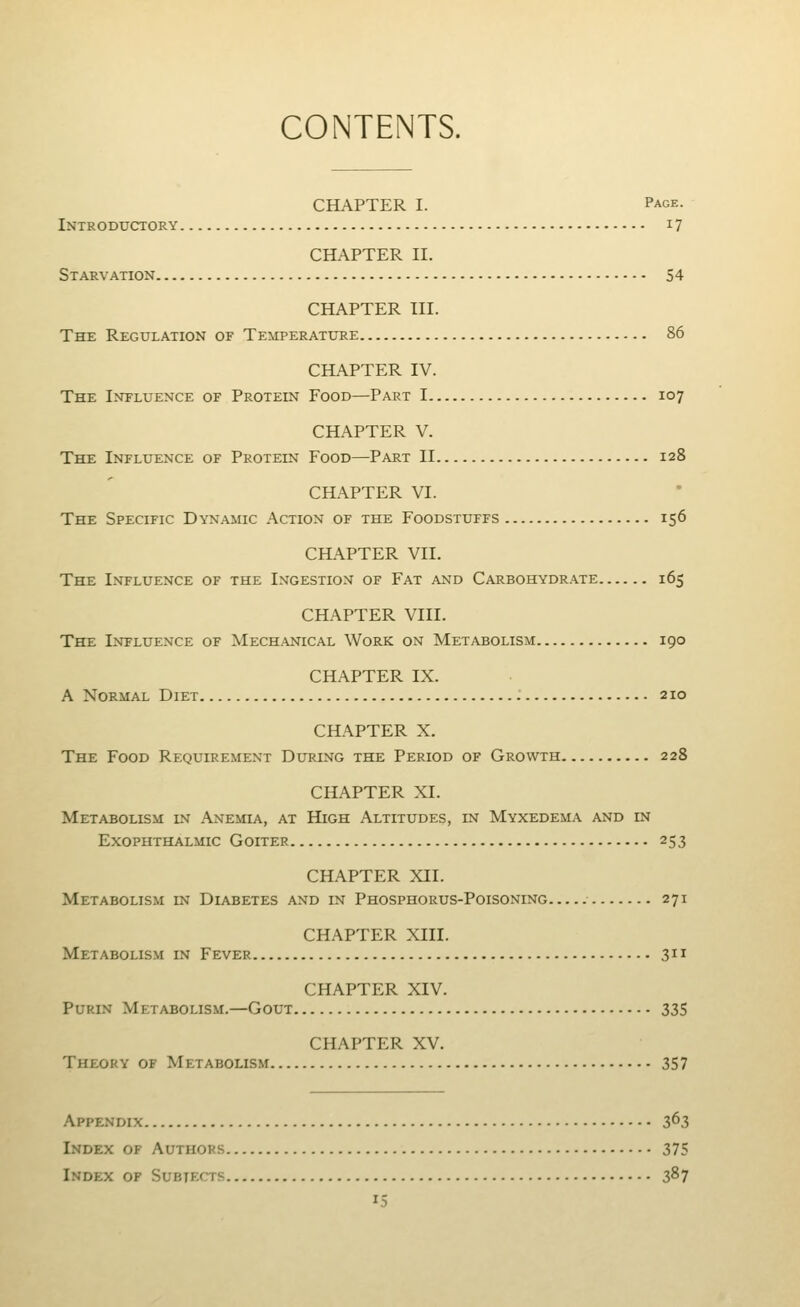 CONTENTS. CHAPTER I. Page. Introductory 17 CHAPTER II. Starvation 54 CHAPTER III. The Regulation of Temperature 86 CHAPTER IV. The Influence of Protein Food—Part 1 107 CHAPTER V. The Influence of Protein Food—Part II 128 CHAPTER VI. The Specific Dyn.amic Action of the Foodstuffs 156 CIL\PTER VII. The Influence of the Ingestion of Fat and Carbohydrate 165 CHAPTER VIII. The Influence of Mech.anical Work on Metabolism 190 CHAPTER IX. A Normal Diet : 210 CHAPTER X. The Food Requirement During the Period of Growth 228 CHAPTER XL Metabolism in Anemia, at High Altitudes, in Myxedema and in Exophthalmic Goiter 253 CHAPTER XII. Metabolism in Diabetes and in Phosphorus-Poisoning 271 CHAPTER XIII. Metabolism in Fever 311 CHAPTER XIV. PuRiN Metabolism.—Gout 335 CHAPTER XV. Theory of Metabolism 357 Appendix 363 Index of Authors 375 Index of Subtfxts 387