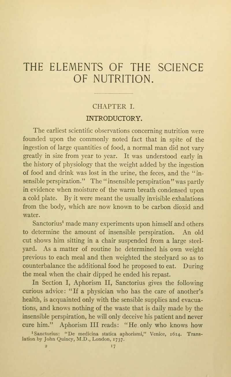 THE ELEMENTS OF THE SCIENCE OF NUTRITION. CHAPTER I. INTRODUCTORY. The earliest scientific observations concerning nutrition were founded upon the commonly noted fact that in spite of the ingestion of large quantities of food, a normal man did not vary greatly in size from year to year. It was understood early in the history of physiology that the weight added by the ingestion of food and drink was lost in the urine, the feces, and the in- sensible perspiration. The insensibleperspiration was partly in evidence when moisture of the warm breath condensed upon a cold plate. By it were meant the usually invisible exhalations from the body, which are now known to be carbon dioxid and water. Sanctorius^ made many experiments upon himself and others to determine the amount of insensible perspiration. An old cut shows him sitting in a chair suspended from a large steel- yard. As a matter of routine he determined his own weight previous to each meal and then weighted the steelyard so as to counterbalance the additional food he proposed to eat. During the meal when the chair dipped he ended his repast. In Section I, Aphorism II, Sanctorius gives the following curious advice: If a physician who has the care of another's health, is acquainted only with the sensible supplies and evacua- tions, and knows nothing of the waste that is daily made by the insensible perspiration, he will only deceive his patient and never cure him. Aphorism III reads: He only who knows how 'Sanctorius: De medicina statica aphorismi, Venice, 1614. Trans- lation by John Quincy, M.D., London, 1737.