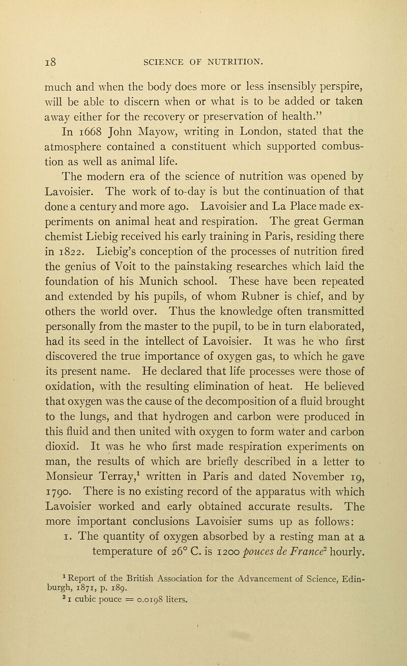 much and when the body does more or less insensibly perspire, will be able to discern when or what is to be added or taken away either for the recovery or preservation of health. In 1668 John Mayow, writing in London, stated that the atmosphere contained a constituent which supported combus- tion as well as animal life. The modern era of the science of nutrition was opened by Lavoisier. The work of to-day is but the continuation of that done a century and more ago. Lavoisier and La Place made ex- periments on animal heat and respiration. The great German chemist Liebig received his early training in Paris, residing there in 1822. Liebig's conception of the processes of nutrition fired the genius of Voit to the painstaking researches which laid the foundation of his Munich school. These have been repeated and extended by his pupils, of whom Rubner is chief, and by others the world over. Thus the knowledge often transmitted personally from the master to the pupil, to be in turn elaborated, had its seed in the intellect of Lavoisier. It was he who first discovered the true importance of oxygen gas, to which he gave its present name. He declared that life processes were those of oxidation, with the resulting elimination of heat. He believed that oxygen was the cause of the decomposition of a fluid brought to the lungs, and that hydrogen and carbon were produced in this fluid and then united with oxygen to form water and carbon dioxid. It was he who first made respiration experiments on man, the results of which are briefly described in a letter to Monsieur Terray,^ written in Paris and dated November 19, 1790. There is no existing record of the apparatus with which Lavoisier worked and early obtained accurate results. The more important conclusions Lavoisier sums up as follows: I. The quantity of oxygen absorbed by a resting man at a temperature of 26° C. is 1200 pouces de France^ hourly. ^Report of the British Association for the Advancement of Science, Edin- burgh, 1871, p. 189. ^ I cubic pouce = 0.0198 liters.