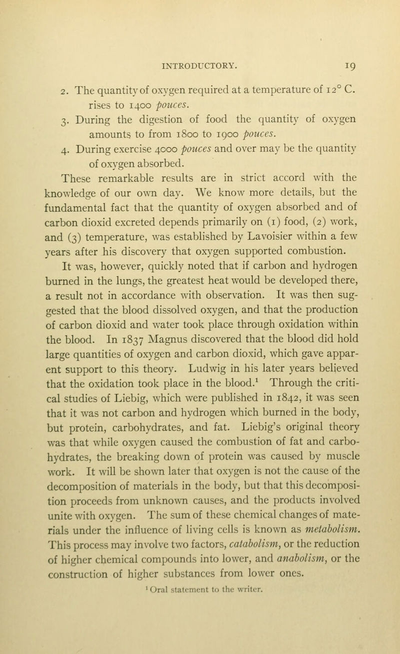 2. The quantity of oxygen required at a temperature of 12° C. rises to 1400 ponces. 3. During the digestion of food the quantity of oxygen amounts to from 1800 to igoo ponces. 4. During exercise 4000 pouces and over may be the quantity of oxygen absorbed. These remarkable results are in strict accord with the knowledge of our own day. We know more details, but the fundamental fact that the quantity of oxygen absorbed and of carbon dioxid excreted depends primarily on (i) food, (2) work, and (3) temperature, was established by Lavoisier within a few years after his discovery that oxygen supported combustion. It was, however, quickly noted that if carbon and hydrogen burned in the lungs, the greatest heat would be developed there, a result not in accordance with observation. It was then sug- gested that the blood dissolved oxygen, and that the production of carbon dioxid and water took place through oxidation within the blood. In 1837 Magnus discovered that the blood did hold large quantities of oxygen and carbon dioxid, which gave appar- ent support to this theory. Ludwig in his later years believed that the oxidation took place in the blood.^ Through the criti- cal studies of Liebig, which were published in 1842, it was seen that it was not carbon and hydrogen which burned in the body, but protein, carbohydrates, and fat. Liebig's original theory was that while oxygen caused the combustion of fat and carbo- hydrates, the breaking down of protein was caused by muscle work. It will be shown later that oxygen is not the cause of the decomposition of materials in the body, but that this decomposi- tion proceeds from unknown causes, and the products involved unite with oxygen. The sum of these chemical changes of mate- rials under the influence of living cells is known as metabolism. This process may involve two factors, catabolism, or the reduction of higher chemical compounds into lower, and anaholism, or the construction of higher substances from lower ones. ' Oral statement to the writer.