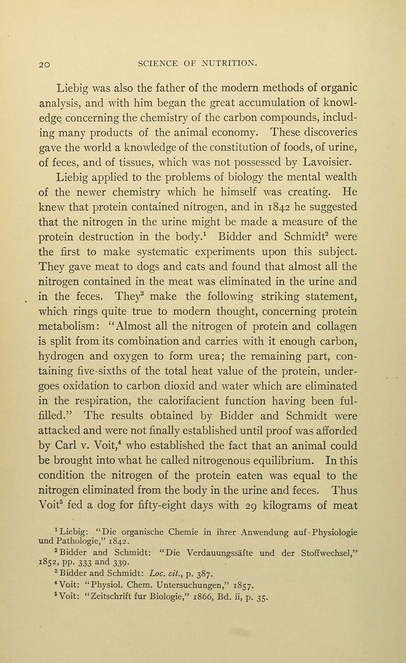 Liebig was also the father of the modern methods of organic analysis, and with him began the great accumulation of knowl- edge concerning the chemistry of the carbon compounds, includ- ing many products of the animal economy. These discoveries gave the world a knowledge of the constitution of foods, of urine, of feces, and of tissues, which was not possessed by Lavoisier. Liebig applied to the problems of biology the mental wealth of the newer chemistry which he himself was creating. He knew that protein contained nitrogen, and in 1842 he suggested that the nitrogen in the urine might be made a measure of the protein destruction in the body.^ Bidder and Schmidt^ were the first to make systematic experiments upon this subject. They gave meat to dogs and cats and found that almost all the nitrogen contained in the meat was eliminated in the urine and in the feces. They^ make the following striking statement, which rings quite true to modern thought, concerning protein metabolism: Almost all the nitrogen of protein and collagen is split from its combination and carries with it enough carbon, hydrogen and oxygen to form urea; the remaining part, con- taining five-sixths of the total heat value of the protein, under- goes oxidation to carbon dioxid and water which are eliminated in the respiration, the calorifacient function having been ful- filled. The results obtained by Bidder and Schmidt were attacked and were not finally established until proof was afforded by Carl v. Voit,* who established the fact that an animal could be brought into what he called nitrogenous equilibrium. In this condition the nitrogen of the protein eaten was equal to the nitrogen efiminated from the body in the urine and feces. Thus Voit^ fed a dog for fifty-eight days with 29 kilograms of meat ^Liebig: Die organische Chemie in ihrer Anwendung auf • Physiologie und Pathologic, 1842. ^Bidder and Schmidt: Die Verdauungssafte und der Stoffwechsel, 1852, pp. 333 and 339. ^Bidder and Schmidt: Loc. cit., p. 387. *Voit: Physiol. Chem. Untersuchungen, 1857. ^Voit: Zeitschrift fur Biologie, 1866, Bd. ii, p. 35.