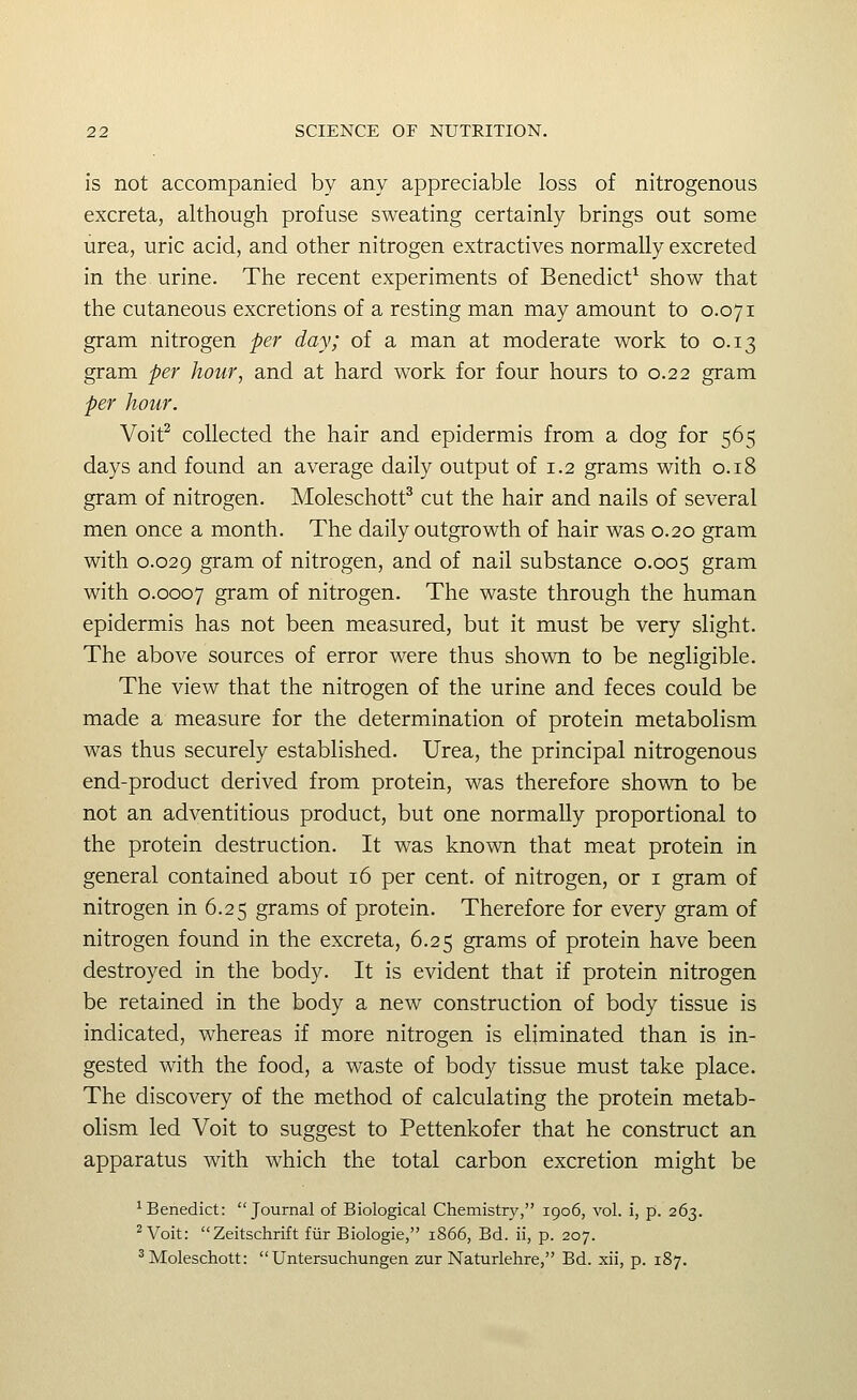 is not accompanied by any appreciable loss of nitrogenous excreta, although profuse sweating certainly brings out some urea, uric acid, and other nitrogen extractives normally excreted in the urine. The recent experiments of Benedict^ show that the cutaneous excretions of a resting man may amount to 0.071 gram nitrogen per day; of a man at moderate work to 0.13 gram per hour, and at hard work for four hours to 0.22 gram per hour. Voit^ collected the hair and epidermis from a dog for 565 days and found an average daily output of 1.2 grams with 0.18 gram of nitrogen. Moleschott^ cut the hair and nails of several men once a month. The daily outgrowth of hair was 0.20 gram with 0.029 gram of nitrogen, and of nail substance 0.005 gram with 0.0007 gram of nitrogen. The waste through the human epidermis has not been measured, but it must be very slight. The above sources of error were thus shown to be negligible. The view that the nitrogen of the urine and feces could be made a measure for the determination of protein metabolism was thus securely established. Urea, the principal nitrogenous end-product derived from protein, was therefore shown to be not an adventitious product, but one normally proportional to the protein destruction. It was known that meat protein in general contained about 16 per cent, of nitrogen, or i gram of nitrogen in 6.25 grams of protein. Therefore for every gram of nitrogen found in the excreta, 6.25 grams of protein have been destroyed in the body. It is evident that if protein nitrogen be retained in the body a new construction of body tissue is indicated, whereas if more nitrogen is eliminated than is in- gested with the food, a waste of body tissue must take place. The discovery of the method of calculating the protein metab- olism led Voit to suggest to Pettenkofer that he construct an apparatus with which the total carbon excretion might be ^Benedict: Journal of Biological Chemistry, 1906, vol. i, p. 263. ^ Voit: Zeitschrift fiir Biologic, 1866, Bd. ii, p. 207. ^Moleschott: Untersuchungen zur Naturlehre, Bd. xii, p. 187.