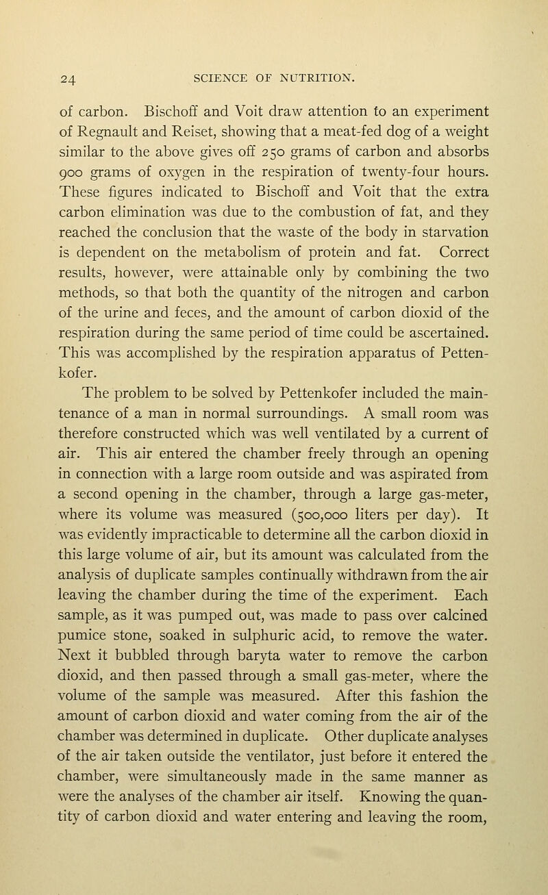 of carbon. Bischoff and Voit draw attention to an experiment of Regnault and Reiset, showing that a meat-fed dog of a weight similar to the above gives off 250 grams of carbon and absorbs 900 grams of oxygen in the respiration of twenty-four hours. These figures indicated to Bischoff and Voit that the extra carbon ehmination was due to the combustion of fat, and they reached the conclusion that the waste of the body in starvation is dependent on the metabolism of protein and fat. Correct results, however, were attainable only by combining the two methods, so that both the quantity of the nitrogen and carbon of the urine and feces, and the amount of carbon dioxid of the respiration during the same period of time could be ascertained. This was accomplished by the respiration apparatus of Petten- kofer. The problem to be solved by Pettenkofer included the main- tenance of a man in normal surroundings. A small room was therefore constructed which was well ventilated by a current of air. This air entered the chamber freely through an opening in connection with a large room outside and was aspirated from a second opening in the chamber, through a large gas-meter, where its volume was measured (500,000 liters per day). It was evidently impracticable to determine all the carbon dioxid in this large volume of air, but its amount was calculated from the analysis of duplicate samples continually withdrawn from the air leaving the chamber during the time of the experiment. Each sample, as it was pumped out, was made to pass over calcined pumice stone, soaked in sulphuric acid, to remove the water. Next it bubbled through baryta water to remove the carbon dioxid, and then passed through a small gas-meter, where the volume of the sample was measured. After this fashion the amount of carbon dioxid and water coming from the air of the chamber was determined in duplicate. Other duplicate analyses of the air taken outside the ventilator, just before it entered the chamber, were simultaneously made in the same manner as were the analyses of the chamber air itself. Knowing the quan- tity of carbon dioxid and water entering and leaving the room,