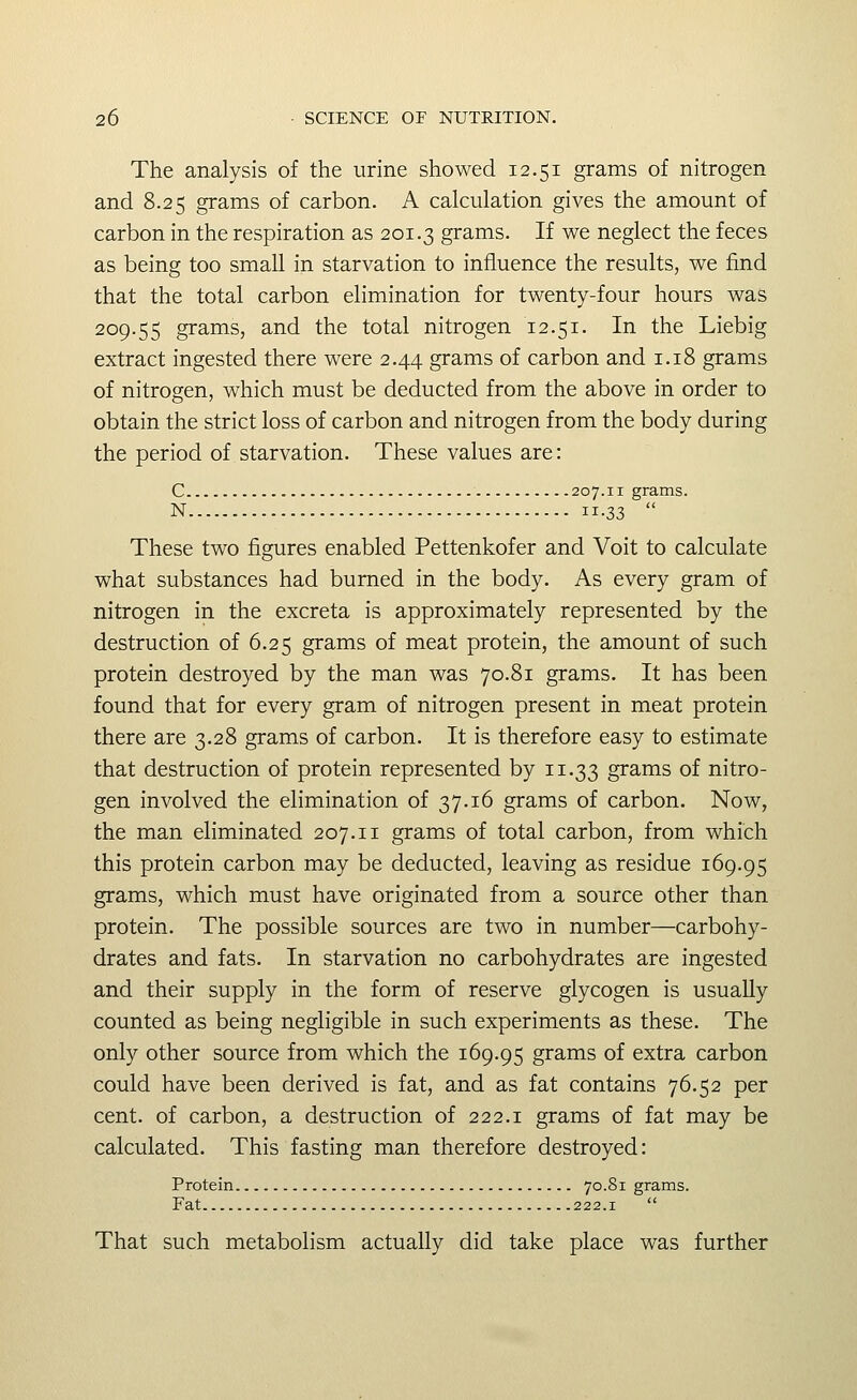The analysis of the urine showed 12.51 grams of nitrogen and 8.25 grams of carbon. A calculation gives the amount of carbon in the respiration as 201.3 grams. If we neglect the feces as being too small in starvation to influence the results, we find that the total carbon elimination for twenty-four hours was 209.55 grams, and the total nitrogen 12.51. In the Liebig extract ingested there were 2.44 grams of carbon and 1.18 grams of nitrogen, which must be deducted from the above in order to obtain the strict loss of carbon and nitrogen from the body during the period of starvation. These values are: C 207.11 grams. N 11.33  These two figures enabled Pettenkofer and Voit to calculate what substances had burned in the body. As every gram of nitrogen in the excreta is approximately represented by the destruction of 6.25 grams of meat protein, the amount of such protein destroyed by the man was 70.81 grams. It has been found that for every gram of nitrogen present in meat protein there are 3.28 grams of carbon. It is therefore easy to estimate that destruction of protein represented by 11.33 grams of nitro- gen involved the elimination of 37.16 grams of carbon. Now, the man eliminated 207.11 grams of total carbon, from which this protein carbon may be deducted, leaving as residue 169.95 grams, which must have originated from a source other than protein. The possible sources are two in number—carbohy- drates and fats. In starvation no carbohydrates are ingested and their supply in the form of reserve glycogen is usually counted as being negligible in such experiments as these. The only other source from which the 169.95 grams of extra carbon could have been derived is fat, and as fat contains 76.52 per cent, of carbon, a destruction of 222.1 grams of fat may be calculated. This fasting man therefore destroyed: Protein 70.81 grams. Fat 222.1  That such metabolism actually did take place was further