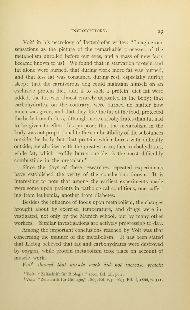 Voit* in his necrolog}' of Pettenkofer writes: Imagine our sensations as the picture of the remarkable processes of the metabohsm unrolled before our eyes, and a mass of new facts became kno^^•n to us! We found that in starvation protein and fat alone were burned, that during work more fat was burned, and that less fat was consumed during rest, especially during sleep; that the carnivorous dog could maintain himself on an exclusive protein diet, and if to such a protein diet fat were added, the fat was almost entirely deposited in the body; that carbohydrates, on the contrary, were burned no matter how much was given, and that they, like the fat of the food, protected the body from fat loss, although more carbohydrates than fat had to be given to effect this purpose; that the metabolism in the body was not proportional to the combustibility of the substances outside the body, but that protein, which burns with difficulty outside, metabolizes with the greatest ease, then carbohydrates, while fat, which readily burns outside, is the most difficultly combustible in the organism. Since the days of these researches repeated experiments have established the verity of the conclusions drawn. It is interesting to note that among the earliest experiments made were some upon patients in pathological conditions, one suffer- ing from leukemia, another from diabetes. Besides the influence of foods upon metabolism, the changes brought about by exercise, temperature, and drugs were in- vestigated, not only by the Munich school, but by many other workers. Similar investigations are actively progressing to-day. Among the important conclusions reached by Voit was that concerning the manner of the metabolism. It has been stated that Liebig believed that fat and carbohydrates were destroyed by oxygen, while protein metabolism took place on account of muscle work. Voil^ showed thai muscle work did not increase protein 'Voit: Zeitschrift fiir Biologic, 1901, Bd. xli, p. i. 'Voit: Zeitschrift fiir Bioiogie, 1869, Bd. v, p. 169; Bd. ii, 1866, p. 535.