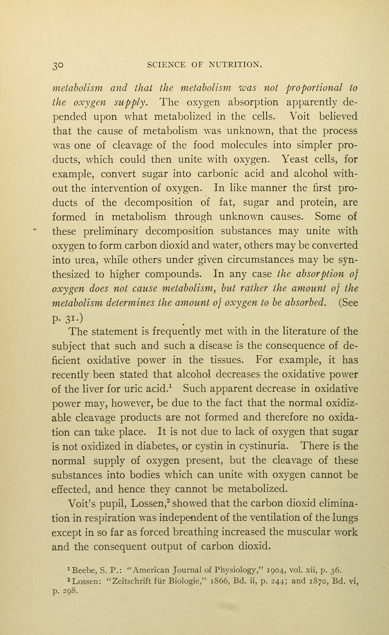 metabolism and that the metabolism was not proportiofial to the oxygen supply. The oxygen absorption apparently de- pended upon what metabolized in the cells. Voit believed that the cause of metabolism was unknown, that the process was one of cleavage of the food molecules into simpler pro- ducts, which could then unite with oxygen. Yeast cells, for example, convert sugar into carbonic acid and alcohol with- out the intervention of oxygen. In like manner the first pro- ducts of the decomposition of fat, sugar and protein, are formed in metabolism through unknown causes. Some of these preliminary decomposition substances may unite with oxygen to form carbon dioxid and water, others may be converted into urea, while others under given circumstances may be syn- thesized to higher compounds. In any case the absorption of oxygen does not cause metabolism, but rather the amount of the metabolism determines the amount of oxygen to be absorbed. (See P- 3I-) The statement is frequently met with in the literature of the subject that such and such a disease is the consequence of de- ficient oxidative power in the tissues. For example, it has recently been stated that alcohol decreases the oxidative power of the liver for uric acid.^ Such apparent decrease in oxidative power may, however, be due to the fact that the normal oxidiz- able cleavage products are not formed and therefore no oxida- tion can take place. It is not due to lack of oxygen that sugar is not oxidized in diabetes, or cystin in cystinuria. There is the normal supply of oxygen present, but the cleavage of these substances into bodies which can unite with oxygen cannot be effected, and hence they cannot be metabolized. Voit's pupil, Lossen,^ showed that the carbon dioxid elimina- tion in respiration was independent of the ventilation of the lungs except in so far as forced breathing increased the muscular work and the consequent output of carbon dioxid. ^Beebe, S. P.: American Journal of Physiology, 1904, vol. xii, p. 36. ^Lessen: Zeitschrift fiir Biologic, 1S66, Bd. ii, p. 244; and 1870, Bd. vi, p. 298.