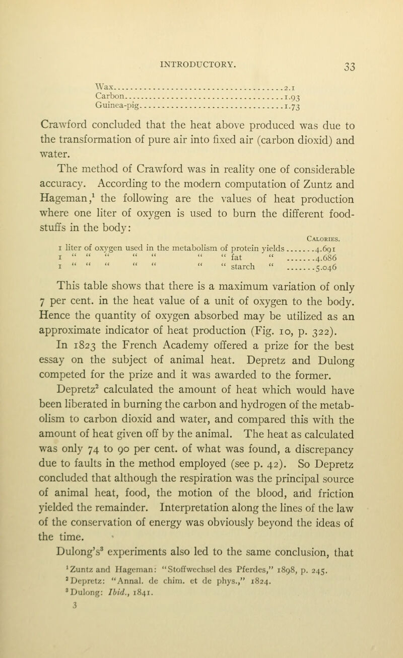 Wax 2.1 Carbon 1.93 Guinea-pig 1.73 Crawford concluded that the heat above produced was due to the transformation of pure air into fixed air (carbon dioxid) and water. The method of Crawford was in reality one of considerable accuracy. According to the modern computation of Zuntz and Hageman/ the following are the values of heat production where one liter of oxygen is used to burn the different food- stuffs in the body: Calories. I liter of oxygen used in the metabolism of protein yields 4.691 I   '     fat  4.686 I        starch  5.046 This table shows that there is a maximum variation of only 7 per cent, in the heat value of a unit of oxygen to the body. Hence the quantity of oxygen absorbed may be utilized as an approximate indicator of heat production (Fig. lo, p. 322). In 1823 the French Academy offered a prize for the best essay on the subject of animal heat. Depretz and Dulong competed for the prize and it was awarded to the former. Depretz^ calculated the amount of heat which would have been liberated in burning the carbon and hydrogen of the metab- olism to carbon dioxid and water, and compared this with the amount of heat given off by the animal. The heat as calculated was only 74 to 90 per cent, of what was found, a discrepancy due to faults in the method employed (see p. 42). So Depretz concluded that although the respiration was the principal source of animal heat, food, the motion of the blood, aiid friction yielded the remainder. Interpretation along the lines of the law of the conservation of energy was obviously beyond the ideas of the time. Dulong's^ experiments also led to the same conclusion, that 'Zuntz and Hageman: Stoffwechsel des Pferdes, 1898, p. 245. * Depretz: Annal. de chim. et do phys., 1824. 'Dulong: Ibid., 1841. 3