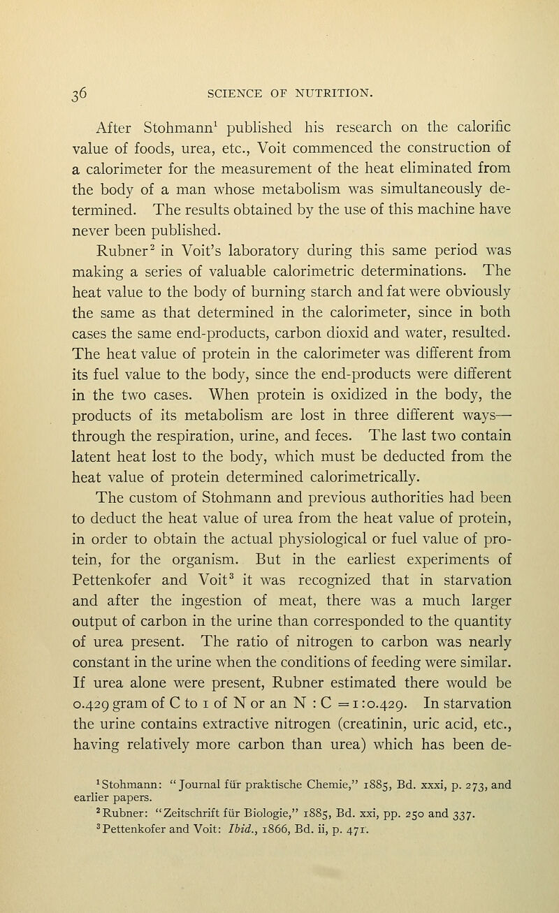 After Stohmann^ published his research on the calorific value of foods, urea, etc., Voit commenced the construction of a calorimeter for the measurement of the heat eliminated from the body of a man whose metabolism was simultaneously de- termined. The results obtained by the use of this machine have never been published. Rubner^ in Voit's laboratory during this same period was making a series of valuable calorimetric determinations. The heat value to the body of burning starch and fat were obviously the same as that determined in the calorimeter, since in both cases the same end-products, carbon dioxid and water, resulted. The heat value of protein in the calorimeter was different from its fuel value to the body, since the end-products were different in the two cases. When protein is oxidized in the body, the products of its metabolism are lost in three different ways— through the respiration, urine, and feces. The last two contain latent heat lost to the body, which must be deducted from the heat value of protein determined calorimetrically. The custom of Stohmann and previous authorities had been to deduct the heat value of urea from the heat value of protein, in order to obtain the actual physiological or fuel value of pro- tein, for the organism. But in the earliest experiments of Pettenkofer and Voit^ it was recognized that in starvation and after the ingestion of meat, there was a much larger output of carbon in the urine than corresponded to the quantity of urea present. The ratio of nitrogen to carbon was nearly constant in the urine when the conditions of feeding were similar. If urea alone were present, Rubner estimated there would be 0.429 gram of C to i of N or an N : C = i: 0.429. In starvation the urine contains extractive nitrogen (creatinin, uric acid, etc., having relatively more carbon than urea) which has been de- ^ Stohmann: Journal fiir praktische Chemie, 1885, Bd. xxxi, p. 273, and earlier papers. ^Rubner: Zeitschrift fiir Biologie, 1885, Bd. xxi, pp. 250 and 337. ^Pettenkofer and Voit: Ihid., 1866, Bd. ii, p. 471.