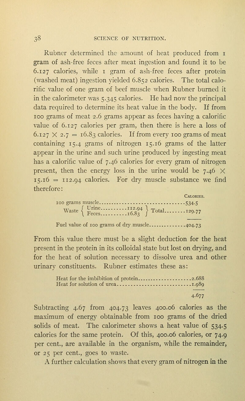 Rubner determined the amount of heat produced from i gram of ash-free feces after meat ingestion and found it to be 6.127 calories, while i gram of ash-free feces after protein (washed meat) ingestion yielded 6.852 calories. The total calo- rific value of one gram of beef muscle when Rubner burned it in the calorimeter was 5.345 calories. He had now the principal data required to determine its heat value in the body. If from 100 grams of meat 2.6 grams appear as feces having a calorific value of 6.127 calories per gram, then there is here a loss of 6.127 X 2.7 = 16.83 calories. If from every 100 grams of meat containing 15.4 grams of nitrogen 15.16 grams of the latter appear in the urine and such urine produced by ingesting meat has a calorific value of 7.46 calories for every gram of nitrogen present, then the energy loss in the urine would be 7.46 X 15.16 = 112.94 calories. For dry muscle substance we find therefore: Calories. 100 grams muscle 534-5 Wa^te I ^^^ ^-94 \ Total 12077 waste <^ P^^g^ 16.83 / -^^^^^ 9-77 Fuel value of 100 grams of dr}'.muscle 404-73 From this value there must be a slight deduction for the heat present in the protein in its colloidal state but lost on drying, and for the heat of solution necessary to dissolve urea and other urinary constituents. Rubner estimates these as: Heat for the imbibition of protein 2.688 Heat for solution of urea 1.989 4.677 Subtracting 4.67 from 404.73 leaves 400.06 calories as the maximum of energy obtainable from 100 grams of the dried solids of meat. The calorimeter shows a heat value of 534.5 calories for the same protein. Of this, 400.06 calories, or 74.9 per cent., are available in the organism, while the remainder, or 25 per cent., goes to waste. A further calculation shows that every gram of nitrogen in the