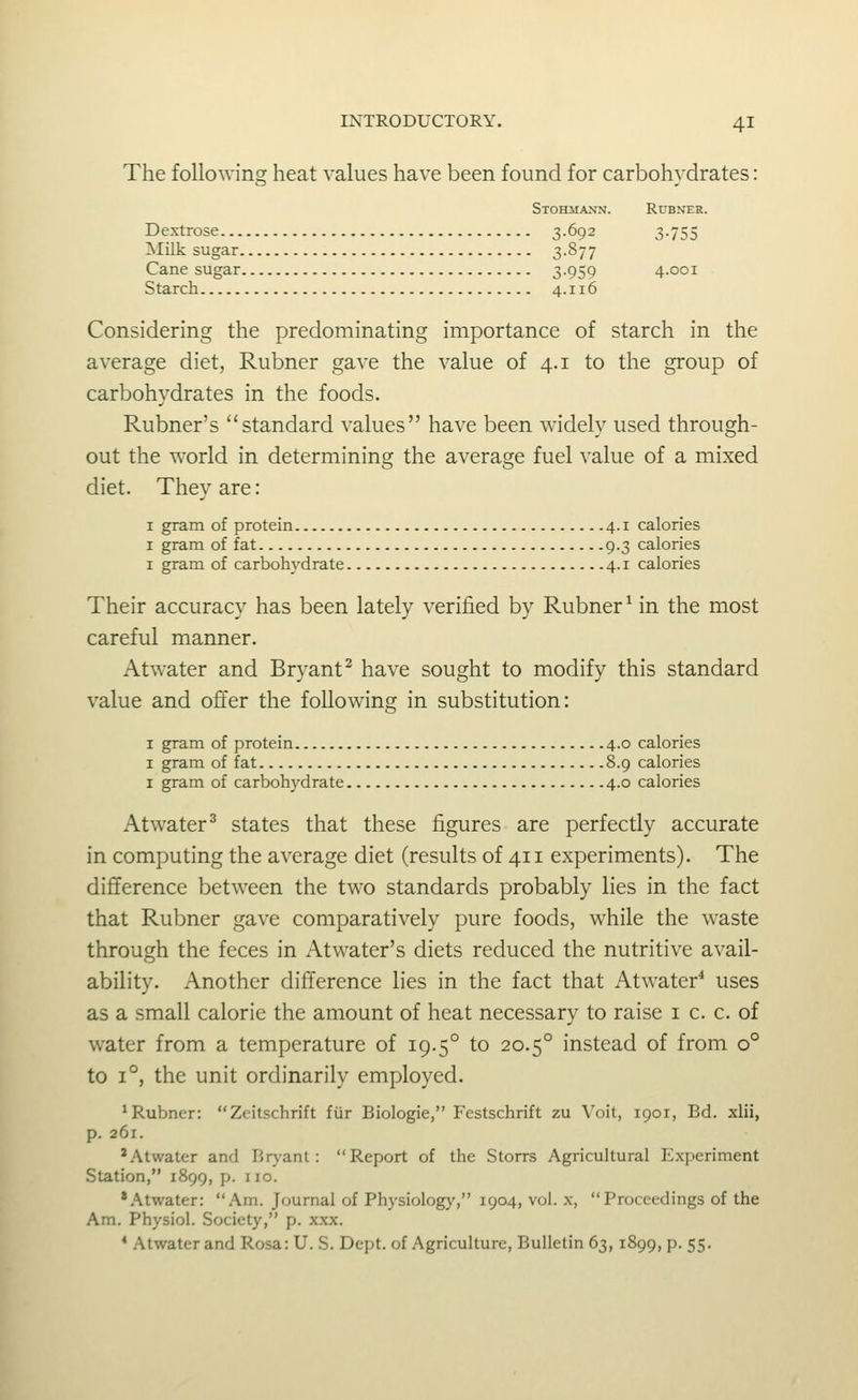 The following heat values have been found for carbohydrates: Stohmann. Rubner. Dextrose 3.692 3.755 Milk sugar 3-877 Cane sugar 3-959 4.001 Starch 4.116 Considering the predominating importance of starch in the average diet, Rubner gave the value of 4.1 to the group of carbohydrates in the foods. Rubner's standard values have been widely used through- out the world in determining the average fuel value of a mixed diet. They are: I gram of protein 4.1 calories I gram of fat 9.3 calories I gram of carbohydrate 4.1 calories Their accuracy has been lately verified by Rubner ^ in the most careful manner. Atwater and Bryant^ have sought to modify this standard value and offer the following in substitution: I gram of protein 4.0 calories I gram of fat 8.9 calories I gram of carbohydrate 4.0 calories Atwater^ states that these figures are perfectly accurate in computing the average diet (results of 411 experiments). The difference between the two standards probably lies in the fact that Rubner gave comparatively pure foods, while the waste through the feces in Atwater's diets reduced the nutritive avail- ability. Another difference lies in the fact that Atwater'* uses as a small calorie the amount of heat necessary to raise i c. c. of water from a temperature of 19.5° to 20.5° instead of from 0° to 1°, the unit ordinarily employed. 'Rubner: Zeitschrift fiir Biologie, Festschrift zu Voit, 1901, Bd. xlii, p. 261. * Atwater and Br>'anl: Report of the Storrs Agricultural Experiment Station, 1899, p. no. *.\twater: Am. Journal of Physiology, 1904, vol. x, Proceedings of the Am. Physiol. Society, p. xxx. * Atwater and Rosa: U. S. Dept. of Agriculture, Bulletin 63, 1899, p. 55.