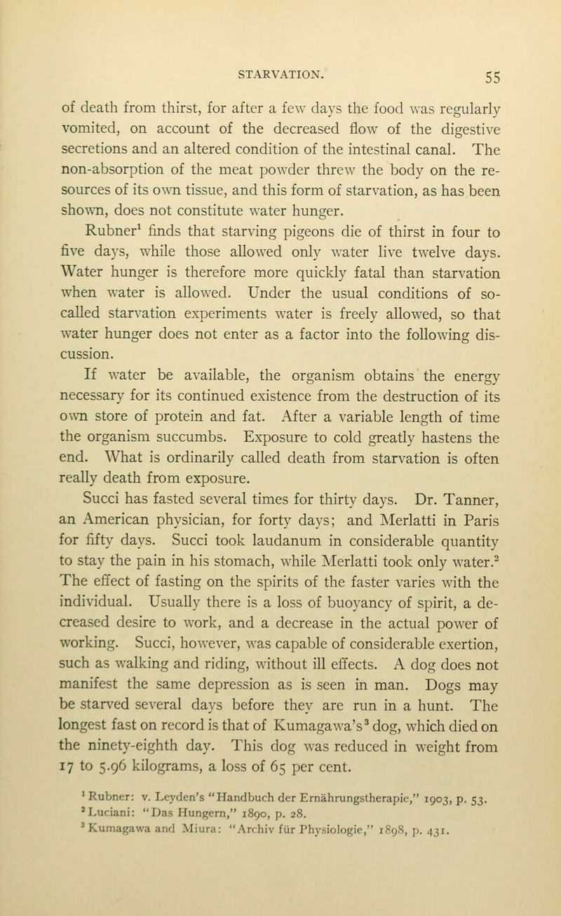 of death from thirst, for after a few days the food was regularly vomited, on account of the decreased flow of the digestive secretions and an altered condition of the intestinal canal. The non-absorption of the meat powder threw the body on the re- sources of its own tissue, and this form of starvation, as has been shown, does not constitute water hunger. Rubner^ finds that starving pigeons die of thirst in four to five days, while those allowed only water live twelve days. Water hunger is therefore more quickly fatal than starvation when water is allowed. Under the usual conditions of so- called starvation experiments water is freely allowed, so that water hunger does not enter as a factor into the following dis- cussion. If water be available, the organism obtains the energy necessary for its continued existence from the destruction of its ouTi store of protein and fat. After a variable length of time the organism succumbs. Exposure to cold greatly hastens the end. What is ordinarily called death from starvation is often really death from exposure. Succi has fasted several times for thirty days. Dr. Tanner, an American physician, for forty days; and Merlatti in Paris for fifty days. Succi took laudanum in considerable quantity to stay the pain in his stomach, while Merlatti took only water.^ The effect of fasting on the spirits of the faster varies with the individual. Usually there is a loss of buoyancy of spirit, a de- creased desire to work, and a decrease in the actual power of working. Succi, however, was capable of considerable exertion, such as walking and riding, without ill effects. A dog does not manifest the same depression as is seen in man. Dogs may be starved several days before they are run in a hunt. The longest fast on record is that of Kumagawa's^ dog, which died on the ninety-eighth day. This dog was reduced in weight from 17 to 5.96 kilograms, a loss of 65 per cent. ' Rubner: v. Leyden's Handbuch der Emahrungstherapie, 1903, p. 53. *Luciani: Das Hungern, 1890, p. 28. ^Kumagawa and Miura: Archiv fiir Physiologic, 1898, p. 431.