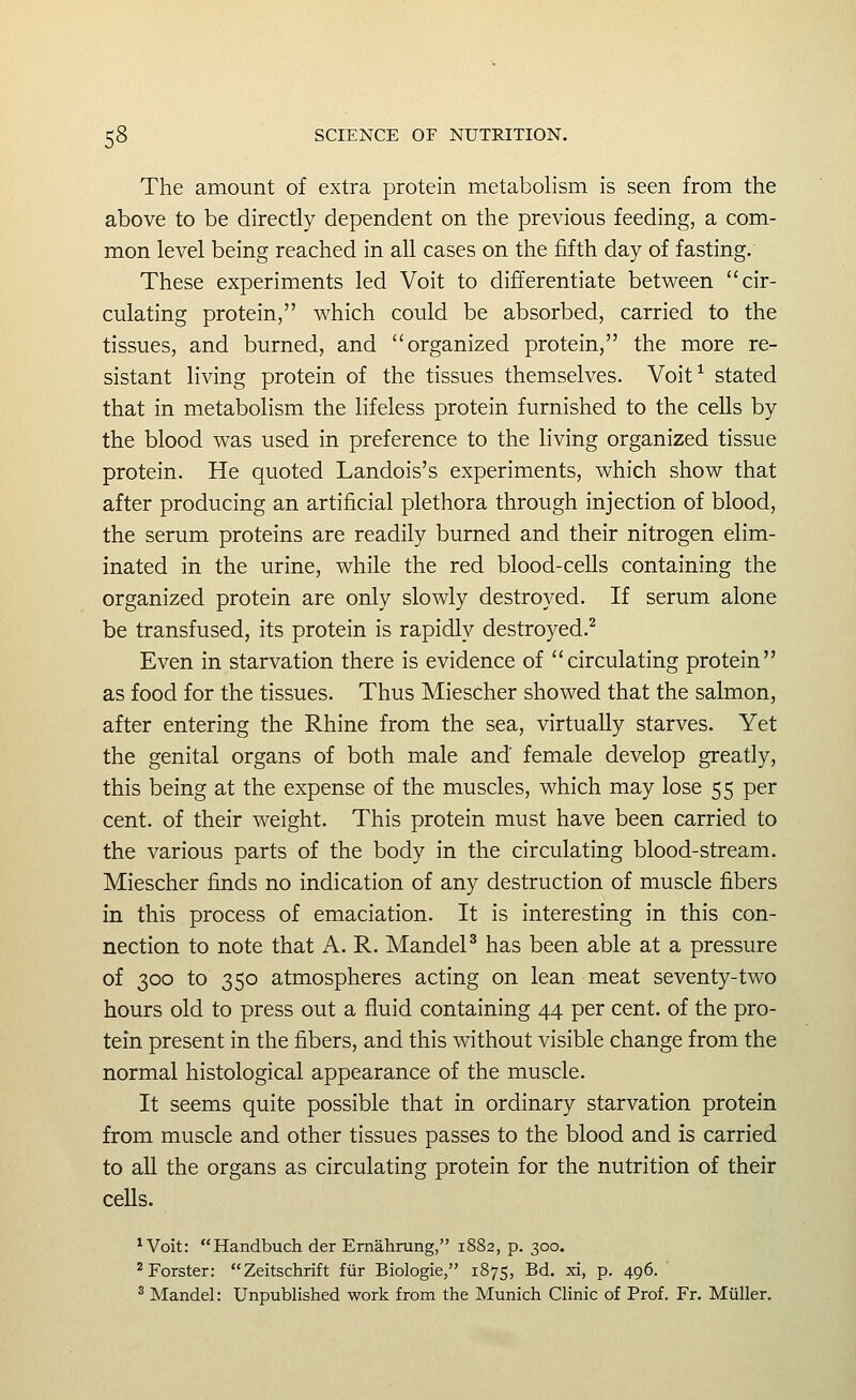 The amount of extra protein metabolism is seen from the above to be directly dependent on the previous feeding, a com- mon level being reached in all cases on the fifth day of fasting. These experiments led Voit to differentiate between cir- culating protein, which could be absorbed, carried to the tissues, and burned, and organized protein, the more re- sistant living protein of the tissues themselves. Voit^ stated that in metabolism the lifeless protein furnished to the cells by the blood was used in preference to the living organized tissue protein. He quoted Landois's experiments, which show that after producing an artificial plethora through injection of blood, the serum proteins are readily burned and their nitrogen elim- inated in the urine, while the red blood-cells containing the organized protein are only slowly destroyed. If serum alone be transfused, its protein is rapidly destroyed.^ Even in starvation there is evidence of circulating protein as food for the tissues. Thus Miescher showed that the salmon, after entering the Rhine from the sea, virtually starves. Yet the genital organs of both male and female develop greatly, this being at the expense of the muscles, which may lose 55 per cent, of their weight. This protein must have been carried to the various parts of the body in the circulating blood-stream. Miescher finds no indication of any destruction of muscle fibers in this process of emaciation. It is interesting in this con- nection to note that A. R. MandeP has been able at a pressure of 300 to 350 atmospheres acting on lean meat seventy-two hours old to press out a fluid containing 44 per cent, of the pro- tein present in the fibers, and this without visible change from the normal histological appearance of the muscle. It seems quite possible that in ordinary starvation protein from muscle and other tissues passes to the blood and is carried to all the organs as circulating protein for the nutrition of their cells. 'Voit: Handbuch der Ernahrung, 1882, p. 300. ^Forster: Zeitschrift fiir Biologic, 1875, Bd, xi, p. 496. ^ Mandel: Unpublished work from the Munich Clinic of Prof. Fr. Miiller.