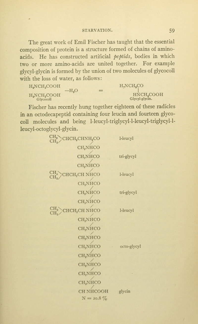 The great work of Emil Fischer has taught that the essential composition of protein is a structure formed of chains of amino- acids. He has constructed artificial pepHds, bodies in which two or more amino-acids are imited together. For example glycvl-glycin is formed by the union of two molecules of glycocoll with the loss of water, as follows: HjNCHoCOOH HJ^CHjjCO —H,0 =  I H^NXHjCOOH HNCH^COOH Glycocoll Glycyl-glycin. Fischer has recently hung together eighteen of these radicles in an octodecapeptid containing four leucin and fourteen glyco- coll molecules and being 1-leucyl-triglycyl-l-leucyl-triglycyl-l- leucyl-octoglycyl-glycin. J^^^XcHCHzCHNHjCO 1-leucyl CHjNHCO / CHoNHCO tri-glycyl ' / CHjNHCO ^S'^CHCHjCH NHCO 1-leucyl CHjNHCO / CHjNHCO tri-glycvl / CH2NHCO ^JlaNcHCHjCH NHCO 1-leucyl CH2NHCO / CH2NHCO / CH2NHCO / CHjNHCO octo-glycyl / CHjNHCO / CHjNHCO / CHjNHCO / CHjNHCO CH NHCOOH glycin N = 20.8 %