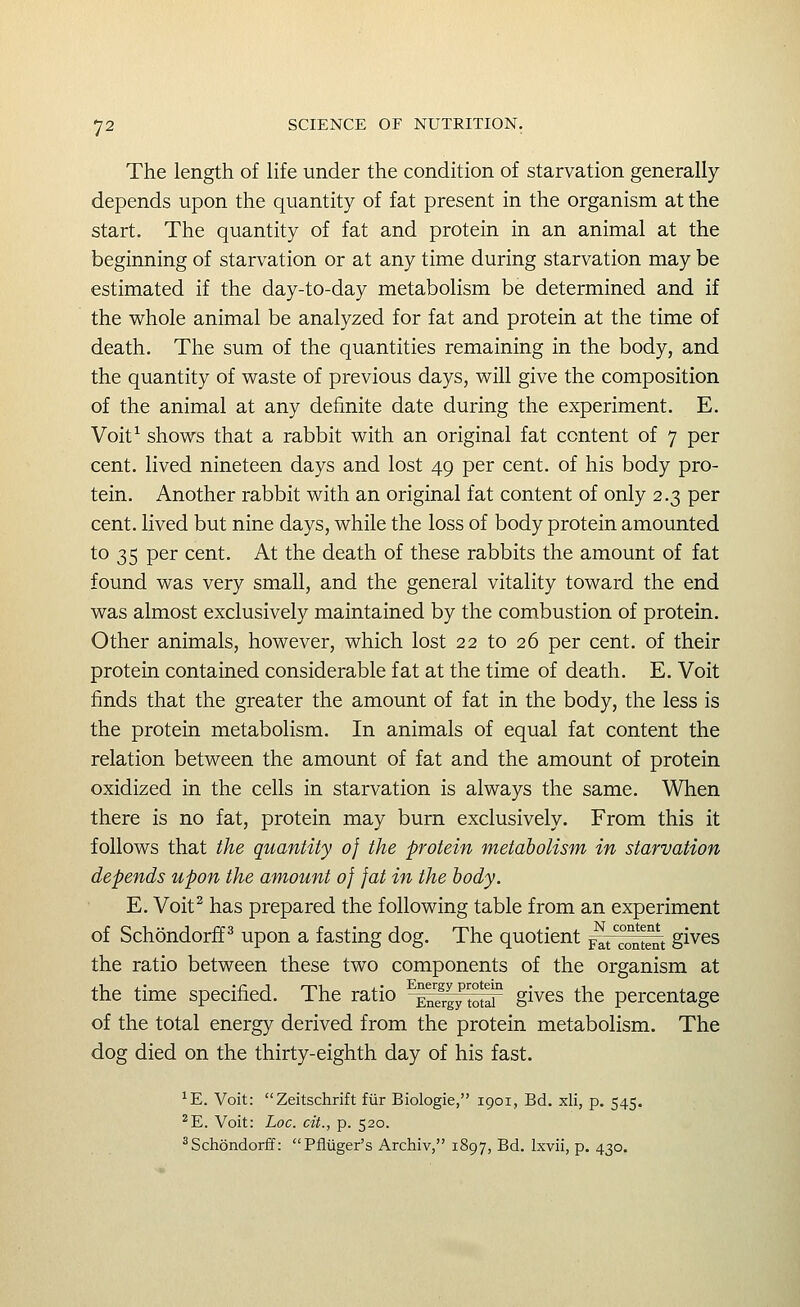 The length of life under the condition of starvation generally depends upon the quantity of fat present in the organism at the start. The quantity of fat and protein in an animal at the beginning of starvation or at any time during starvation may be estimated if the day-to-day metabolism be determined and if the whole animal be analyzed for fat and protein at the time of death. The sum of the quantities remaining in the body, and the quantity of waste of previous days, will give the composition of the animal at any definite date during the experiment. E. Voit^ shows that a rabbit with an original fat content of 7 per cent, lived nineteen days and lost 49 per cent, of his body pro- tein. Another rabbit with an original fat content of only 2.3 per cent, lived but nine days, while the loss of body protein amounted to 35 per cent. At the death of these rabbits the amount of fat found was very small, and the general vitality toward the end was almost exclusively maintained by the combustion of protein. Other animals, however, which lost 22 to 26 per cent, of their protein contained considerable fat at the time of death. E. Voit finds that the greater the amount of fat in the body, the less is the protein metabolism. In animals of equal fat content the relation between the amount of fat and the amount of protein oxidized in the cells in starvation is always the same. When there is no fat, protein may burn exclusively. From this it follows that the quantity of the protein metabolism in starvation depends upon the amount of fat in the body. E. Voit^ has prepared the following table from an experiment of Schondorff ^ upon a fasting dog. The quotient ^j^^^t gives the ratio between these two components of the organism at the time specified. The ratio ^^SlfSiT gives the percentage of the total energy derived from the protein metabolism. The dog died on the thirty-eighth day of his fast. ^E. Voit: Zeitschrift fiir Biologic, 1901, Bd. xli, p. 545. ^E. Voit: Loc. cit., p. 520. ^Schondorfif: Pfliiger's Archiv, 1897, Bd. Ixvii, p. 430.