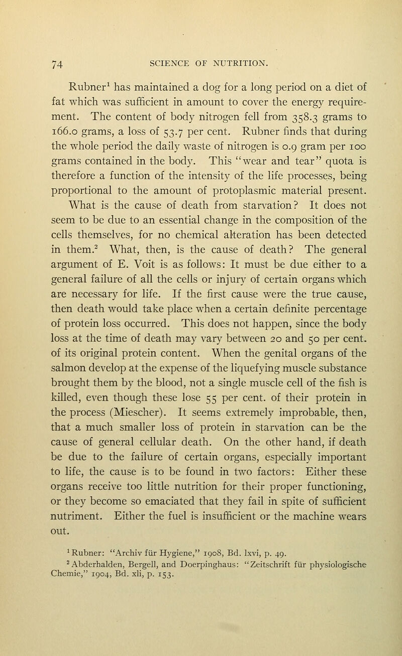 Rubner^ has maintained a dog for a long period on a diet of fat which was sufficient in amount to cover the energy require- ment. The content of body nitrogen fell from 358.3 grams to 166.0 grams, a loss of 53.7 per cent. Rubner finds that during the whole period the daily waste of nitrogen is 0.9 gram per 100 grams contained in the body. This wear and tear quota is therefore a function of the intensity of the life processes, being proportional to the amount of protoplasmic material present. What is the cause of death from starvation? It does not seem to be due to an essential change in the composition of the cells themselves, for no chemical alteration has been detected in them.^ What, then, is the cause of death? The general argument of E. Voit is as follows: It must be due either to a general failure of all the cells or injury of certain organs which are necessary for life. If the first cause were the true cause, then death would take place when a certain definite percentage of protein loss occurred. This does not happen, since the body loss at the time of death may vary between 20 and 50 per cent, of its original protein content. When the genital organs of the salmon develop at the expense of the liquefying muscle substance brought them by the blood, not a single muscle cell of the fish is killed, even though these lose 55 per cent, of their protein in the process (Miescher). It seems extremely improbable, then, that a much smaller loss of protein in starvation can be the cause of general cellular death. On the other hand, if death be due to the failure of certain organs, especially important to life, the cause is to be found in two factors: Either these organs receive too little nutrition for their proper functioning, or they become so emaciated that they fail in spite of sufficient nutriment. Either the fuel is insufficient or the machine wears out. 'Rubner: Archiv fiir Hygiene, 1908, Bd. Ixvi, p. 49. 2 Abderhalden, Bergell, and Doerpinghaus: Zeitschrift fiir physiologische Chemie, 1904, Bd. xli, p. 153.