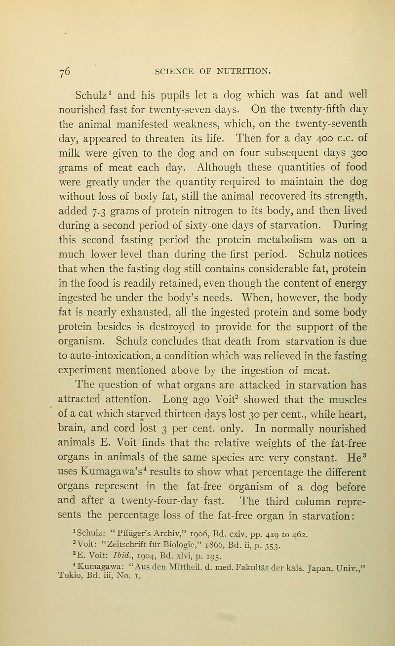 Schulz^ and his pupils let a dog which was fat and well nourished fast for twenty-seven days. On the twenty-fifth day the animal manifested weakness, which, on the twenty-seventh day, appeared to threaten its life. Then for a day 400 c.c. of milk were given to the dog and on four subsequent days 300 grams of meat each day. Although these quantities of food were greatly under the quantity required to maintain the dog without loss of body fat, still the animal recovered its strength, added 7.3 grams of protein nitrogen to its body, and then lived during a second period of sixty-one days of starvation. During this second fasting period the protein metabolism was on a much lower level than during the first period. Schulz notices that when the fasting dog still contains considerable fat, protein in the food is readily retained, even though the content of energy ingested be under the body's needs. When, however, the body fat is nearly exhausted, all the ingested protein and some body protein besides is destroyed to provide for the support of the organism. Schulz concludes that death from starvation is due to auto-intoxication, a condition which was relieved in the fasting experiment mentioned above by the ingestion of meat. The question of what organs are attacked in starvation has attracted attention. Long ago Voit^ showed that the muscles of a cat which starved thirteen days lost 30 per cent., while heart, brain, and cord lost 3 per cent. only. In normally nourished animals E. Voit finds that the relative weights of the fat-free organs in animals of the same species are very constant. He^ uses Kumagawa's* results to show what percentage the different organs represent in the fat-free organism of a dog before and after a twenty-four-day fast. The third column repre- sents the percentage loss of the fat-free organ in starvation: ^Schulz: Pfliiger's Archiv, 1906, Bd. cxiv, pp. 419 to 462. ^Voit: Zeitschrift fiir Biologic, 1866, Bd. ii, p. 353. ^E. Voit: Ibid., 1904, Bd. xlvi, p. 195. ^Kumagawa:  Aus den Mittheil. d. med. Fakultat der kais. Japan. Univ.,