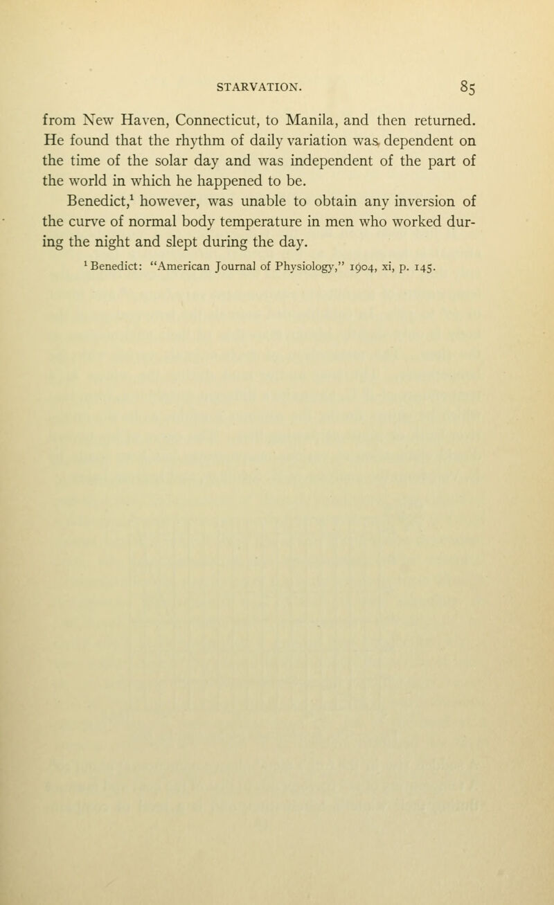 from New Haven, Connecticut, to Manila, and then returned. He found that the rhythm of daily variation was dependent on the time of the solar day and was independent of the part of the world in which he happened to be. Benedict,^ however, was unable to obtain any inversion of the curve of normal body temperature in men who worked dur- ing the night and slept during the day.