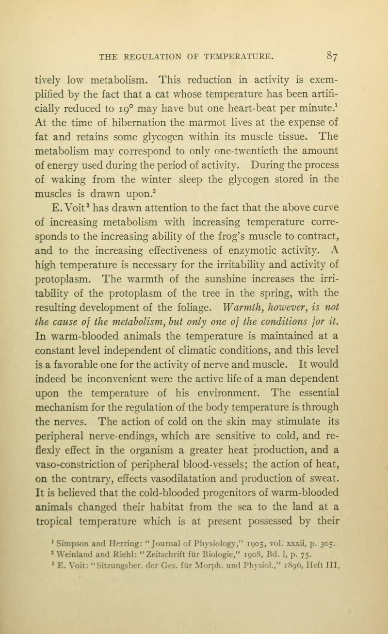 tively low metabolism. This reduction in activity is exem- plified by the fact that a cat whose temperature has been artifi- cially reduced to 19° may have but one heart-beat per minute.^ At the time of hibernation the marmot lives at the expense of fat and retains some glycogen within its muscle tissue. The metabolism may correspond to only one-twentieth the amount of energy used during the period of activity. During the process of waking from the winter sleep the glycogen stored in the muscles is drawn upon.^ E. Voit^ has drawn attention to the fact that the above curve of increasing metabolism with increasing temperature corre- sponds to the increasing ability of the frog's muscle to contract, and to the increasing effectiveness of enzymotic activity. A high temperature is necessary for the irritability and activity of protoplasm. The warmth of the sunshine increases the irri- tability of the protoplasm of the tree in the spring, with the resulting development of the foliage. Warmth, however, is not the cause 0} the metabolism, but only one 0} the conditions for it. In warm-blooded animals the temperature is maintained at a constant level independent of climatic conditions, and this level is a favorable one for the activity of nerve and muscle. It would indeed be inconvenient were the active life of a man dependent upon the temperature of his environment. The essential mechanism for the regulation of the body temperature is through the nerves. The action of cold on the skin may stimulate its peripheral nerve-endings, which are sensitive to cold, and re- flexly efifect in the organism a greater heat production, and a vaso-constriction of peripheral blood-vessels; the action of heat, on the contrar}', effects vasodilatation and production of sweat. It is believed that the cold-blooded progenitors of warm-blooded animals changed their habitat from the sea to the land at a tropical temperature which is at present possessed by their ' Simpson and Herring: Journal of Physiology, 1905, vol. xxxii, p. 305. ^ Weinland and Riehl: Zeitschrift fur Biologic, 1908, Bd. 1, p. 75. ' E. Voit: Sitzungsber. der Ges. fiir Morph. und Physiol., 1896, licft III.